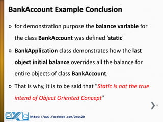 BankAccount Example Conclusion
» for demonstration purpose the balance variable for
the class BankAccount was defined 'static'
» BankApplication class demonstrates how the last
object initial balance overrides all the balance for
entire objects of class BankAccount.
» That is why, it is to be said that "Static is not the true

intend of Object Oriented Concept"
9

https://www.facebook.com/Oxus20

 