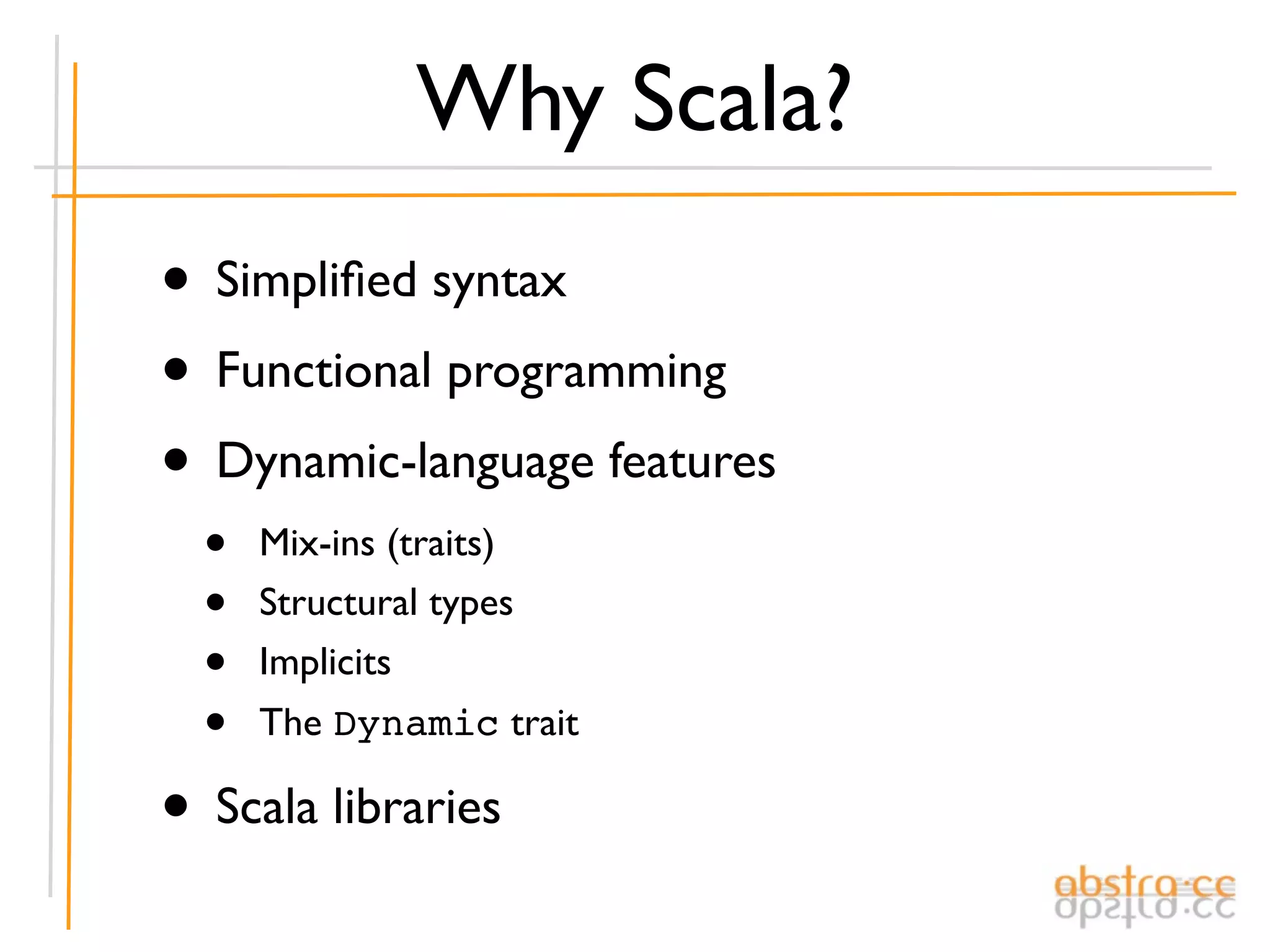 Why Scala?
• Simpliﬁed syntax
• Functional programming
• Dynamic-language features
  •   Mix-ins (traits)
  •   Structural types
  •   Implicits
  •   The Dynamic trait

• Scala libraries
 