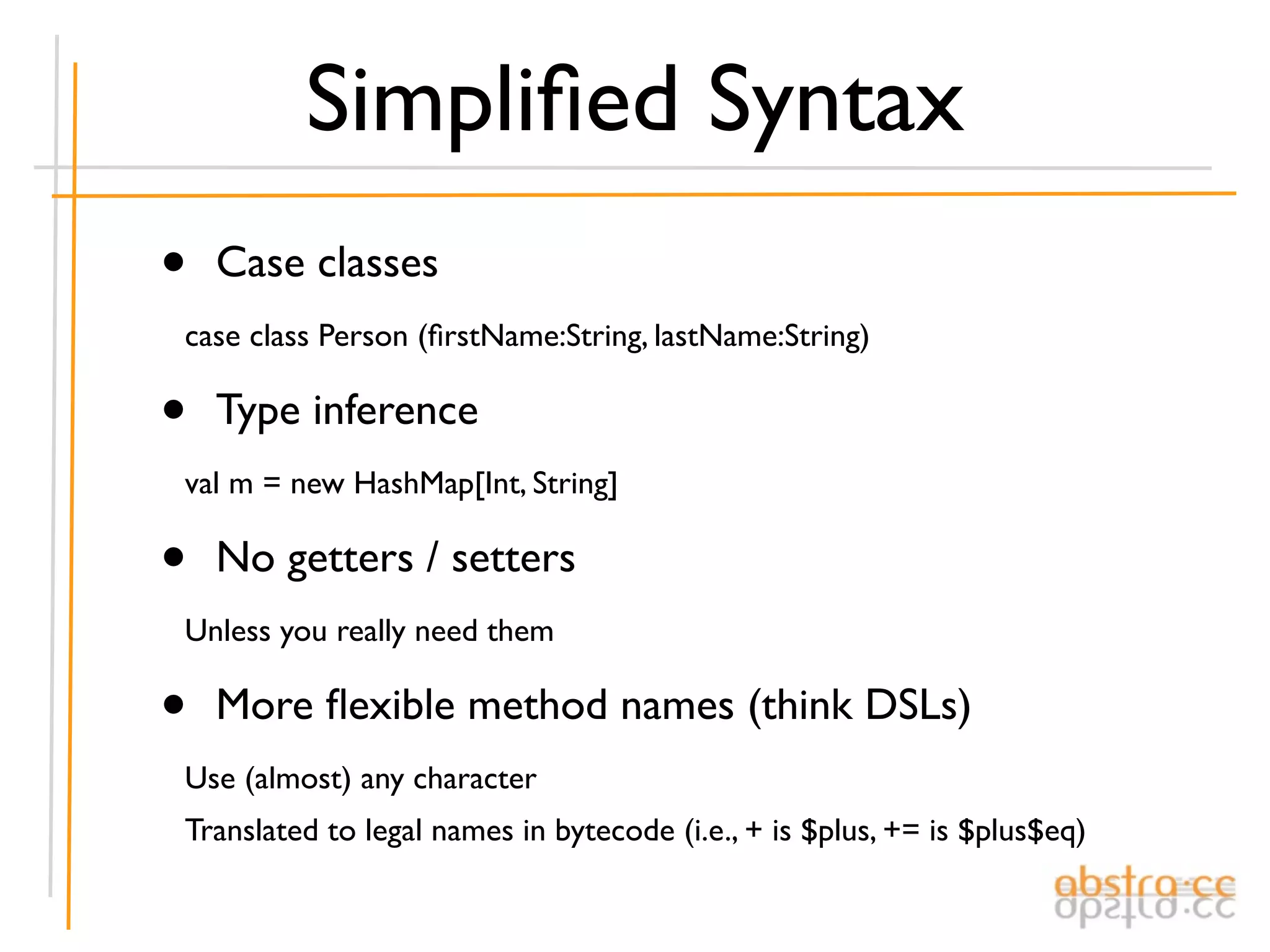 Simpliﬁed Syntax
•   Case classes
case class Person (ﬁrstName:String, lastName:String)

•   Type inference
val m = new HashMap[Int, String]

•   No getters / setters
Unless you really need them

•   More ﬂexible method names (think DSLs)
Use (almost) any character
Translated to legal names in bytecode (i.e., + is $plus, += is $plus$eq)
 