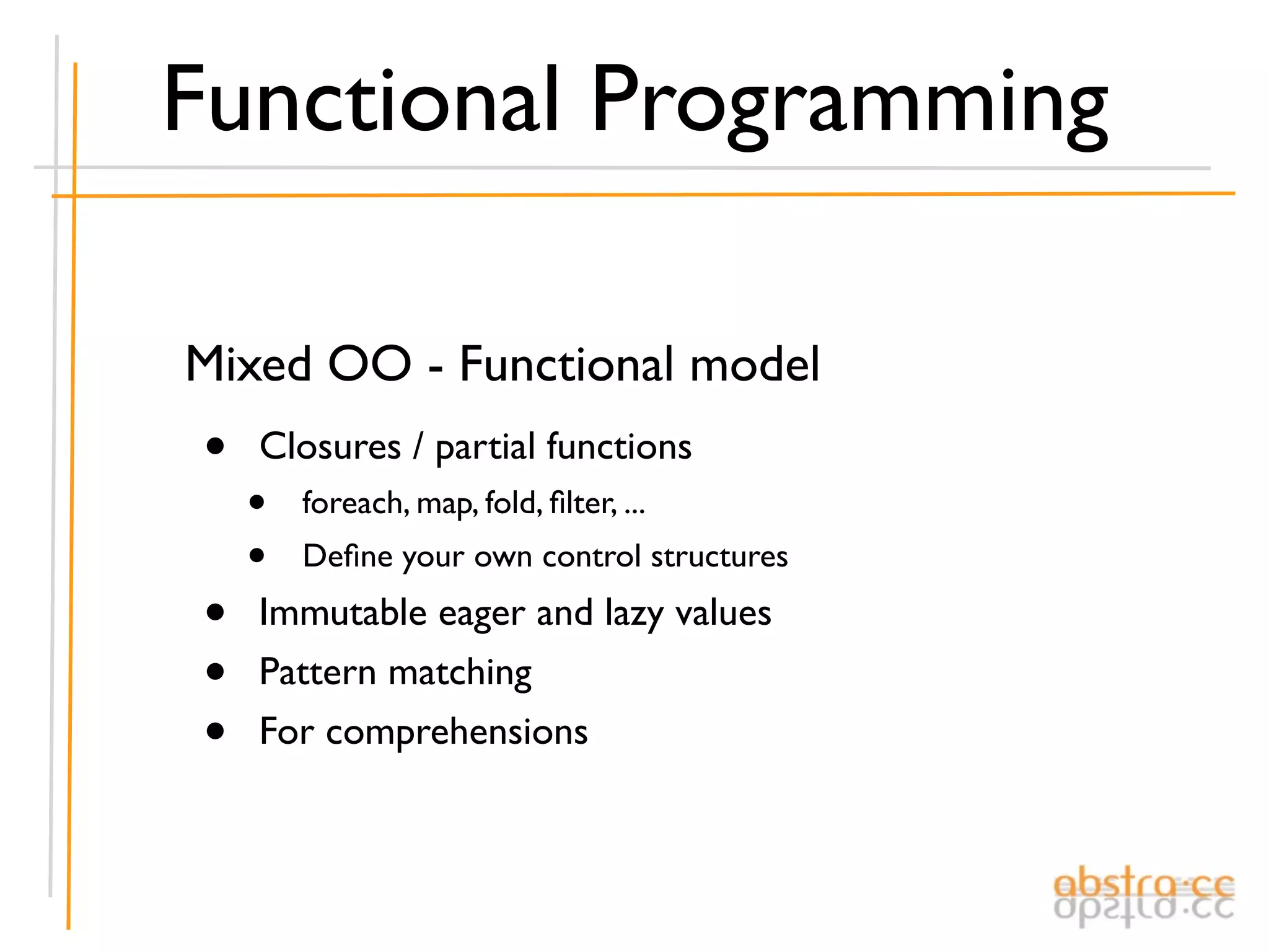 Functional Programming

Mixed OO - Functional model
•   Closures / partial functions
    •   foreach, map, fold, ﬁlter, ...
    •   Deﬁne your own control structures

•   Immutable eager and lazy values
•   Pattern matching
•   For comprehensions
 