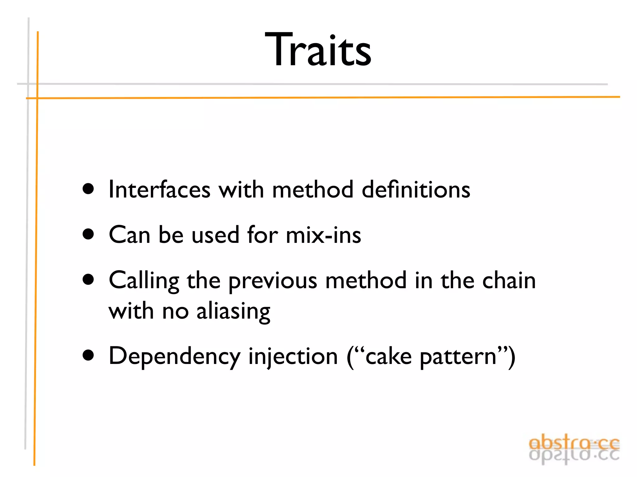 Traits

• Interfaces with method deﬁnitions
• Can be used for mix-ins
• Calling the previous method in the chain
  with no aliasing
• Dependency injection (“cake pattern”)
 