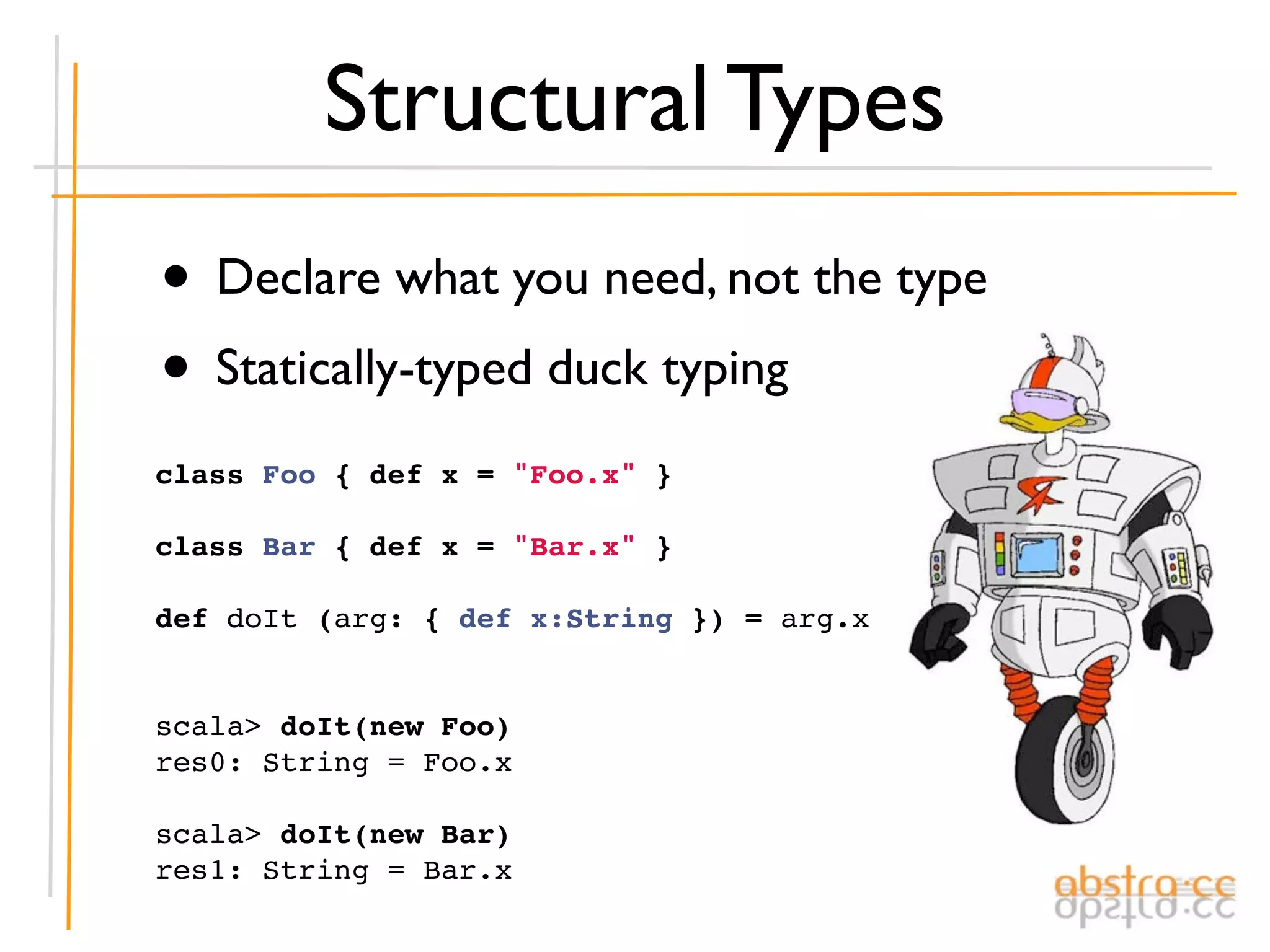 Structural Types
• Declare what you need, not the type
• Statically-typed duck typing
class Foo { def x = "Foo.x" }

class Bar { def x = "Bar.x" }

def doIt (arg: { def x:String }) = arg.x


scala> doIt(new Foo)
res0: String = Foo.x

scala> doIt(new Bar)
res1: String = Bar.x
 