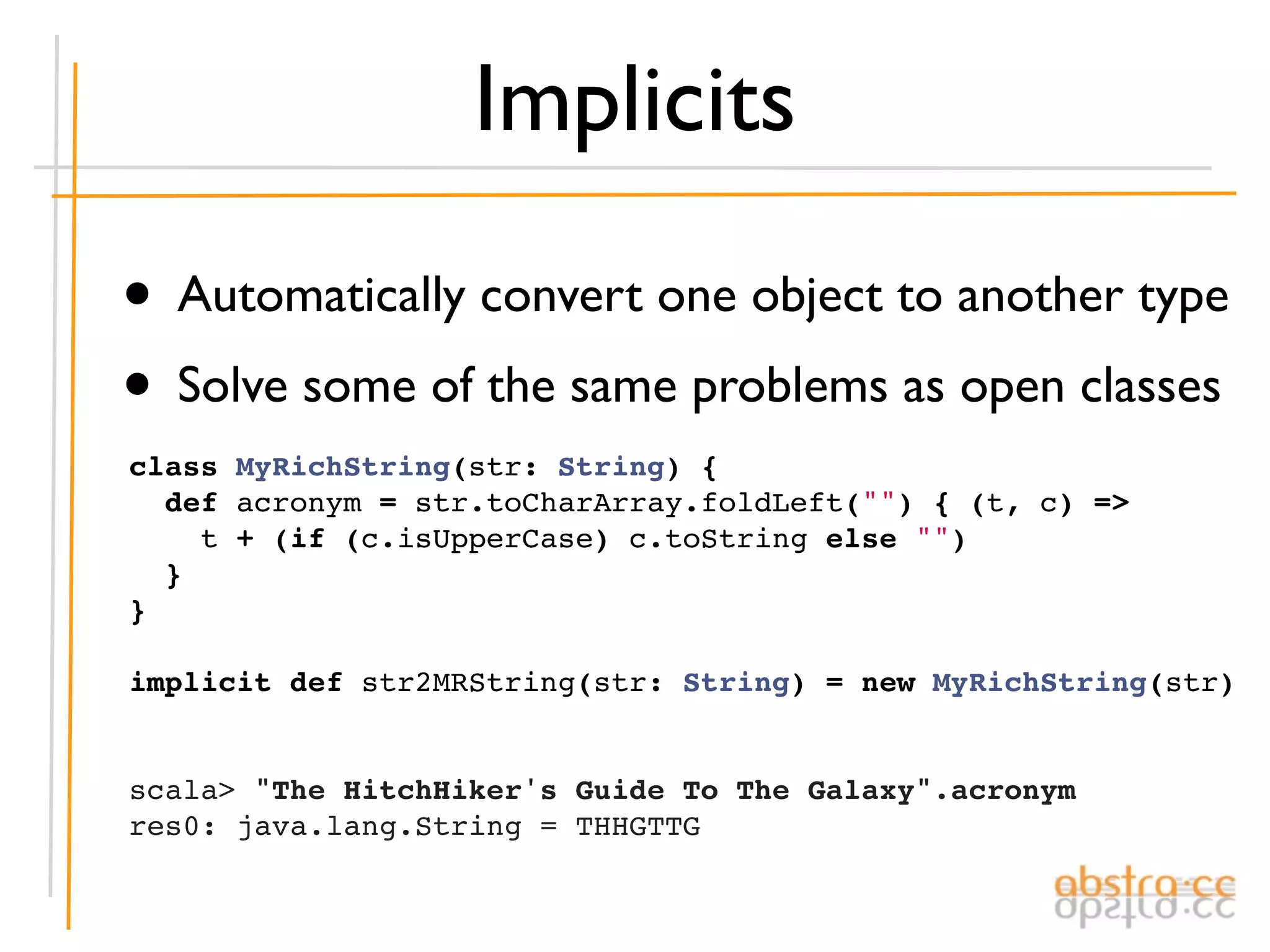 Implicits

• Automatically convert one object to another type
• Solve some of the same problems as open classes
class MyRichString(str: String) {
  def acronym = str.toCharArray.foldLeft("") { (t, c) =>
    t + (if (c.isUpperCase) c.toString else "")
  }
}
 
implicit def str2MRString(str: String) = new MyRichString(str)


scala> "The HitchHiker's Guide To The Galaxy".acronym
res0: java.lang.String = THHGTTG
 