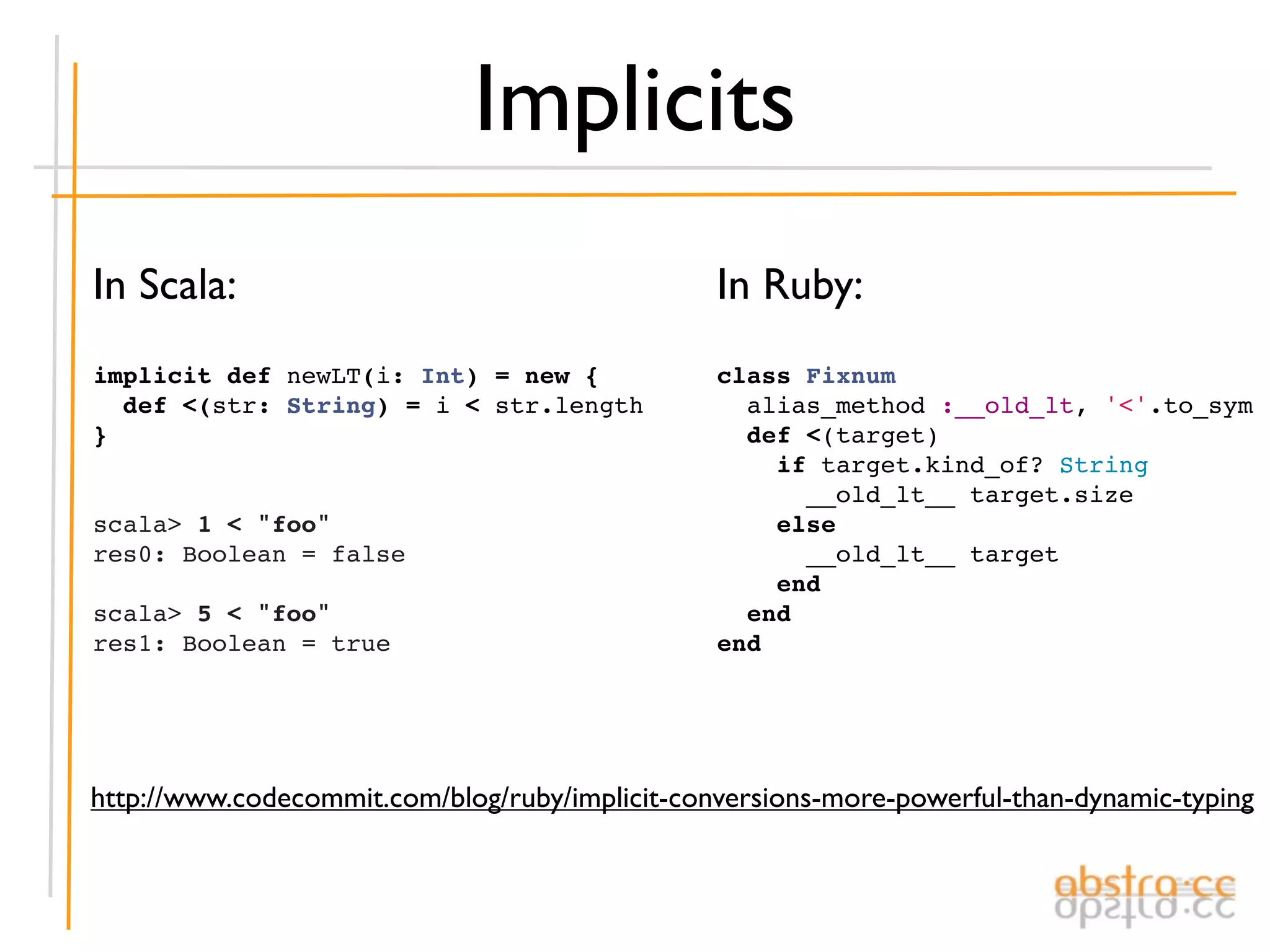 Implicits
In Scala:                                       In Ruby:
implicit def newLT(i: Int) = new {              class Fixnum
  def <(str: String) = i < str.length             alias_method :__old_lt, '<'.to_sym
}                                                 def <(target)
                                                    if target.kind_of? String
                                                      __old_lt__ target.size
scala> 1 < "foo"                                    else
res0: Boolean = false                                 __old_lt__ target
                                                    end
scala> 5 < "foo"                                  end
res1: Boolean = true                            end




http://www.codecommit.com/blog/ruby/implicit-conversions-more-powerful-than-dynamic-typing
 