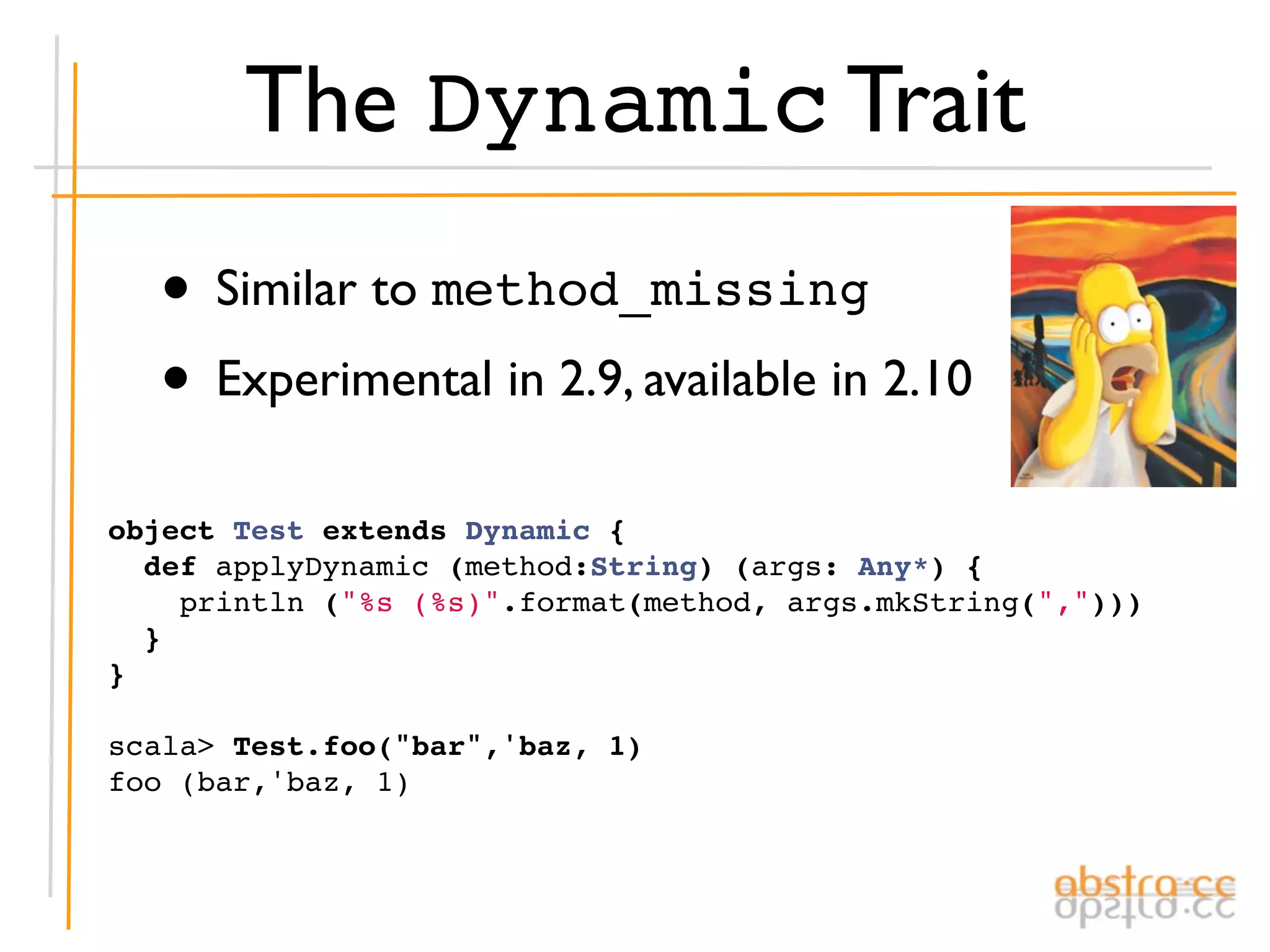 The Dynamic Trait
  • Similar to method_missing
  • Experimental in 2.9, available in 2.10
object Test extends Dynamic {
  def applyDynamic (method:String) (args: Any*) {
    println ("%s (%s)".format(method, args.mkString(",")))
  }
}

scala> Test.foo("bar",'baz, 1)
foo (bar,'baz, 1)
 