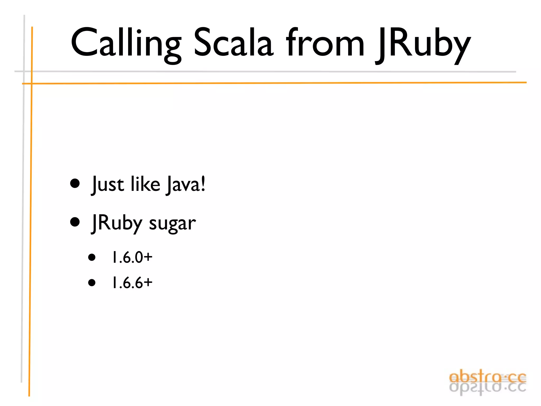 Calling Scala from JRuby


• Just like Java!
• JRuby sugar
  •   1.6.0+
  •   1.6.6+
 