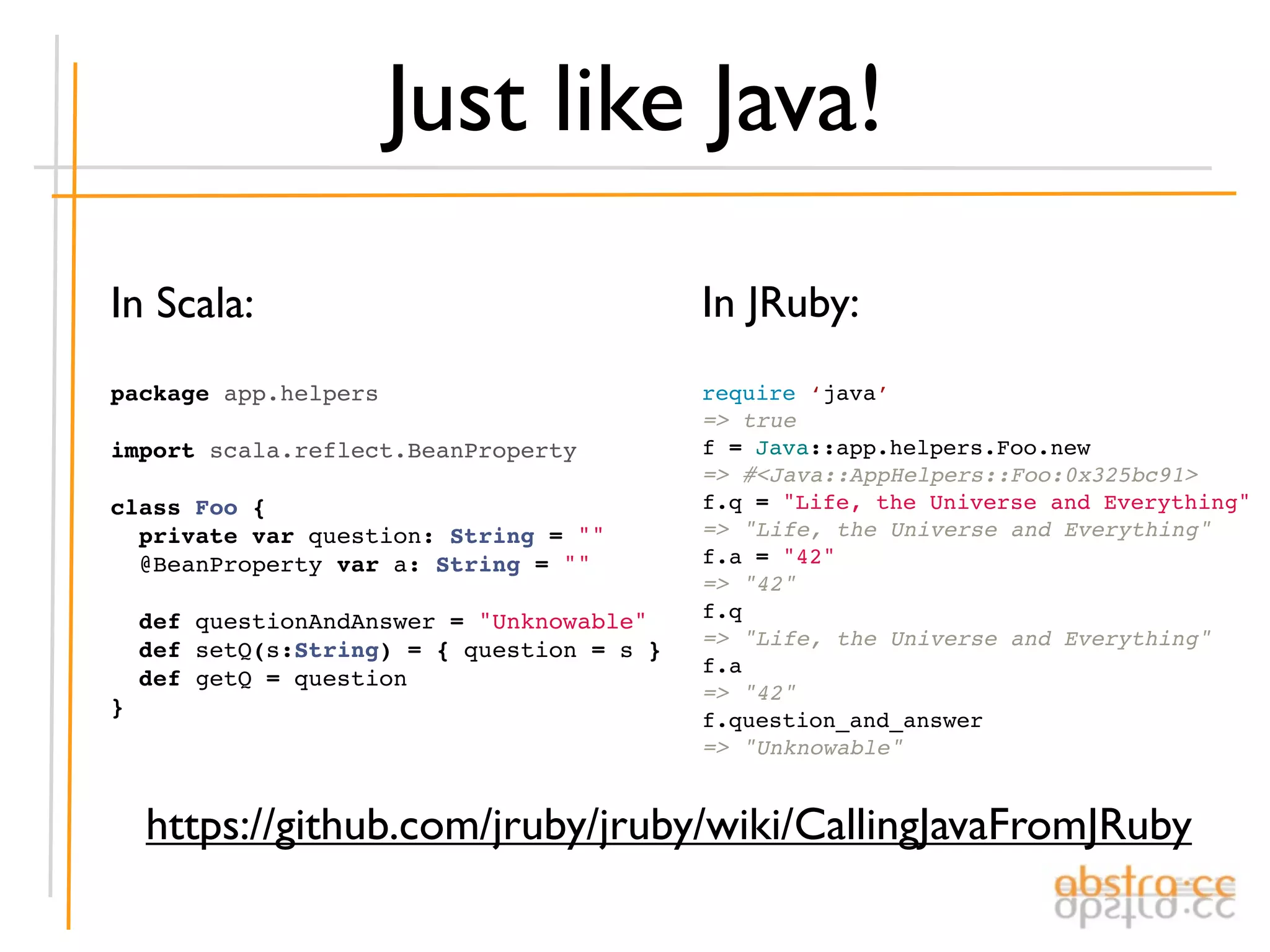 Just like Java!
In Scala:                                 In JRuby:
package app.helpers                       require ‘java’
                                          => true
import scala.reflect.BeanProperty         f = Java::app.helpers.Foo.new
                                          => #<Java::AppHelpers::Foo:0x325bc91>
class Foo {                               f.q = "Life, the Universe and Everything"
  private var question: String = ""       => "Life, the Universe and Everything"
  @BeanProperty var a: String = ""        f.a = "42"
                                          => "42"
  def questionAndAnswer = "Unknowable"    f.q
                                          => "Life, the Universe and Everything"
  def setQ(s:String) = { question = s }
                                          f.a
  def getQ = question
                                          => "42"
}
                                          f.question_and_answer
                                          => "Unknowable"


  https://github.com/jruby/jruby/wiki/CallingJavaFromJRuby
 