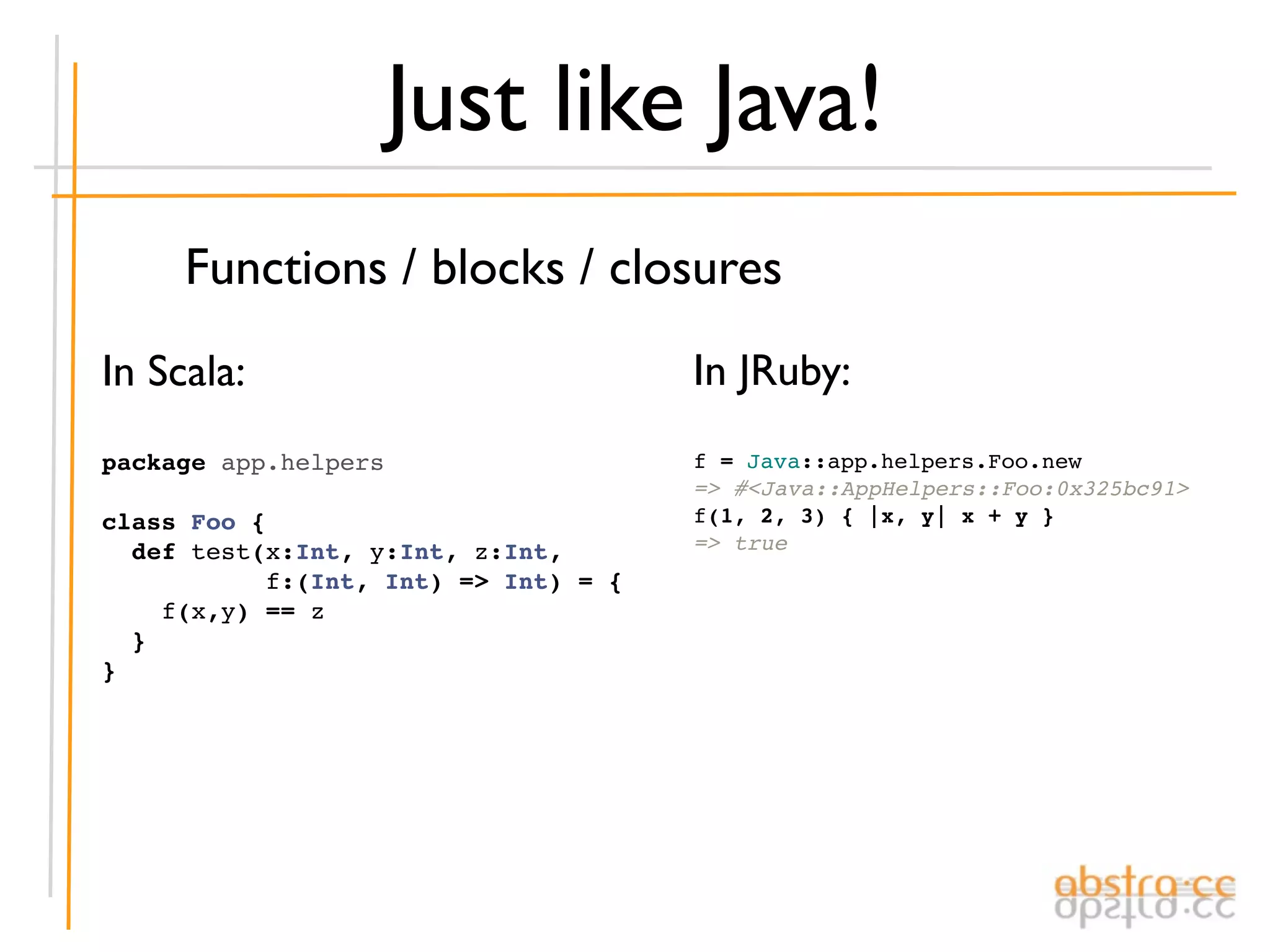 Just like Java!
     Functions / blocks / closures
In Scala:                             In JRuby:
package app.helpers                   f = Java::app.helpers.Foo.new
                                      => #<Java::AppHelpers::Foo:0x325bc91>
class Foo {                           f(1, 2, 3) { |x, y| x + y }
  def test(x:Int, y:Int, z:Int,       => true
           f:(Int, Int) => Int) = {
    f(x,y) == z
  }
}
 