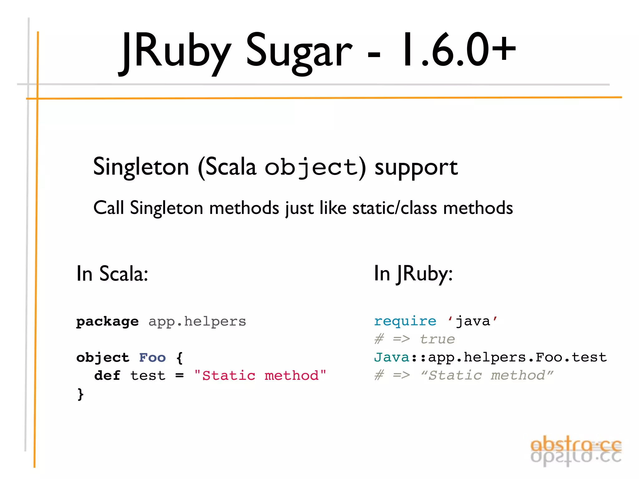 JRuby Sugar - 1.6.0+

  Singleton (Scala object) support
  Call Singleton methods just like static/class methods


In Scala:                            In JRuby:

package app.helpers                  require ‘java’
                                     # => true
object Foo {                         Java::app.helpers.Foo.test
  def test = "Static method"         # => “Static method”
}
 