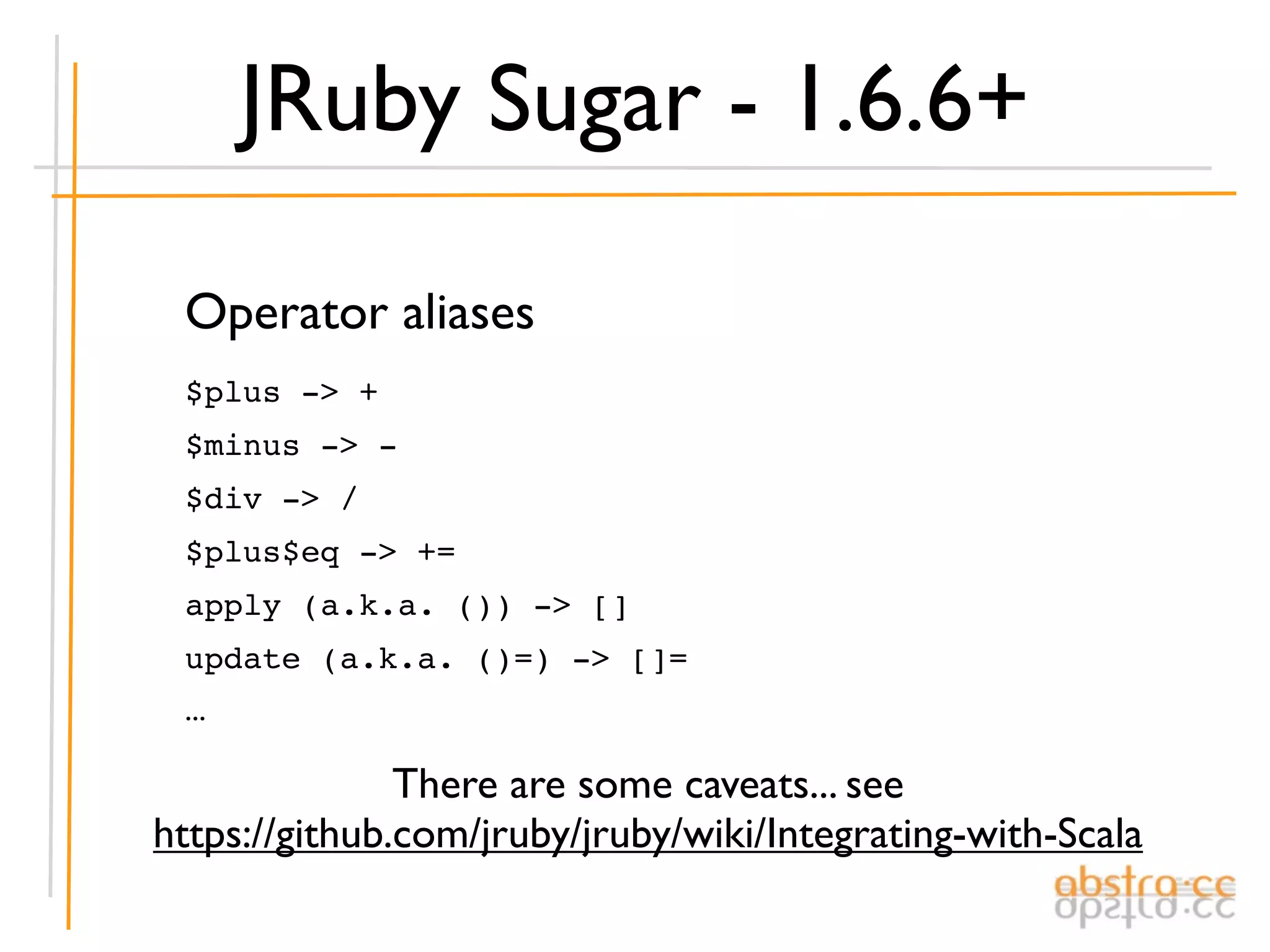 JRuby Sugar - 1.6.6+

 Operator aliases
 $plus -> +
 $minus -> -
 $div -> /
 $plus$eq -> +=
 apply (a.k.a. ()) -> []
 update (a.k.a. ()=) -> []=
 ...

               There are some caveats... see
https://github.com/jruby/jruby/wiki/Integrating-with-Scala
 