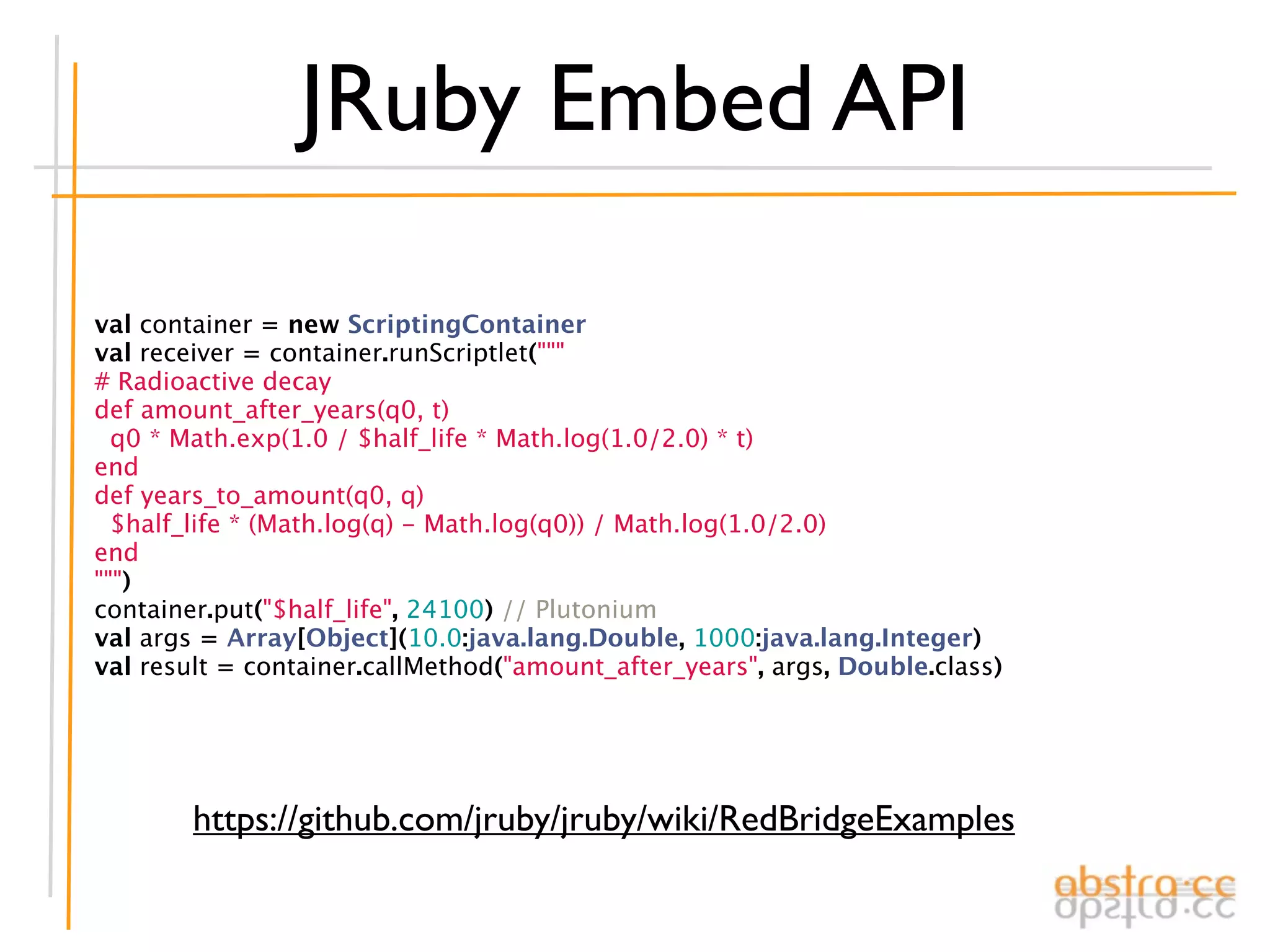 JRuby Embed API

val container = new ScriptingContainer
val receiver = container.runScriptlet("""
# Radioactive decay
def amount_after_years(q0, t)
  q0 * Math.exp(1.0 / $half_life * Math.log(1.0/2.0) * t)
end
def years_to_amount(q0, q)
  $half_life * (Math.log(q) - Math.log(q0)) / Math.log(1.0/2.0)
end
""")
container.put("$half_life", 24100) // Plutonium
val args = Array[Object](10.0:java.lang.Double, 1000:java.lang.Integer)
val result = container.callMethod("amount_after_years", args, Double.class)




        https://github.com/jruby/jruby/wiki/RedBridgeExamples
 