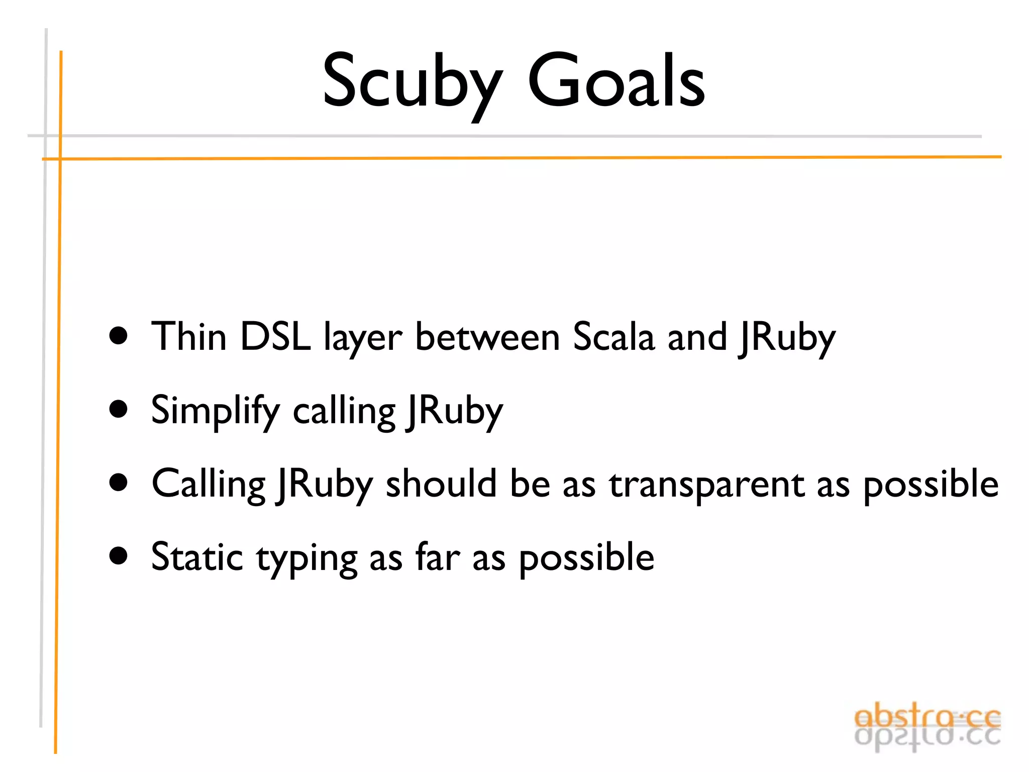 Scuby Goals


• Thin DSL layer between Scala and JRuby
• Simplify calling JRuby
• Calling JRuby should be as transparent as possible
• Static typing as far as possible
 