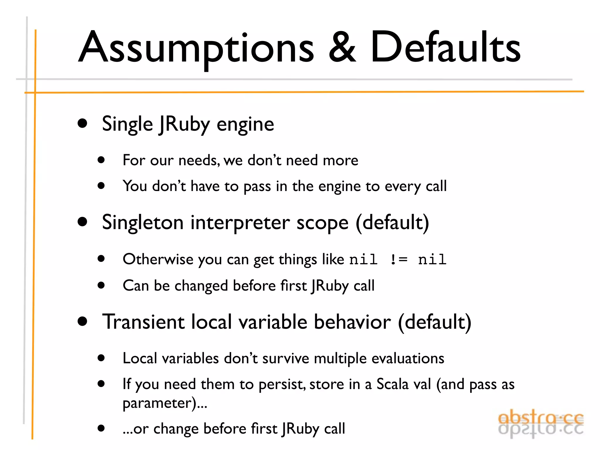 Assumptions & Defaults
•   Single JRuby engine
    •   For our needs, we don’t need more
    •   You don’t have to pass in the engine to every call

•   Singleton interpreter scope (default)
    •   Otherwise you can get things like nil != nil
    •   Can be changed before ﬁrst JRuby call

•   Transient local variable behavior (default)
    •   Local variables don’t survive multiple evaluations
    •   If you need them to persist, store in a Scala val (and pass as
        parameter)...
    •   ...or change before ﬁrst JRuby call
 