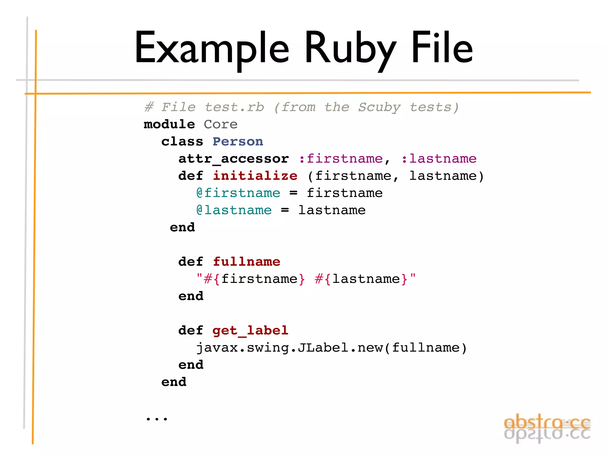 Example Ruby File
# File test.rb (from the Scuby tests)
module Core
  class Person
    attr_accessor :firstname, :lastname
    def initialize (firstname, lastname)
      @firstname = firstname
      @lastname = lastname
   end

    def fullname
      "#{firstname} #{lastname}"
    end

    def get_label
      javax.swing.JLabel.new(fullname)
    end
  end

...
 