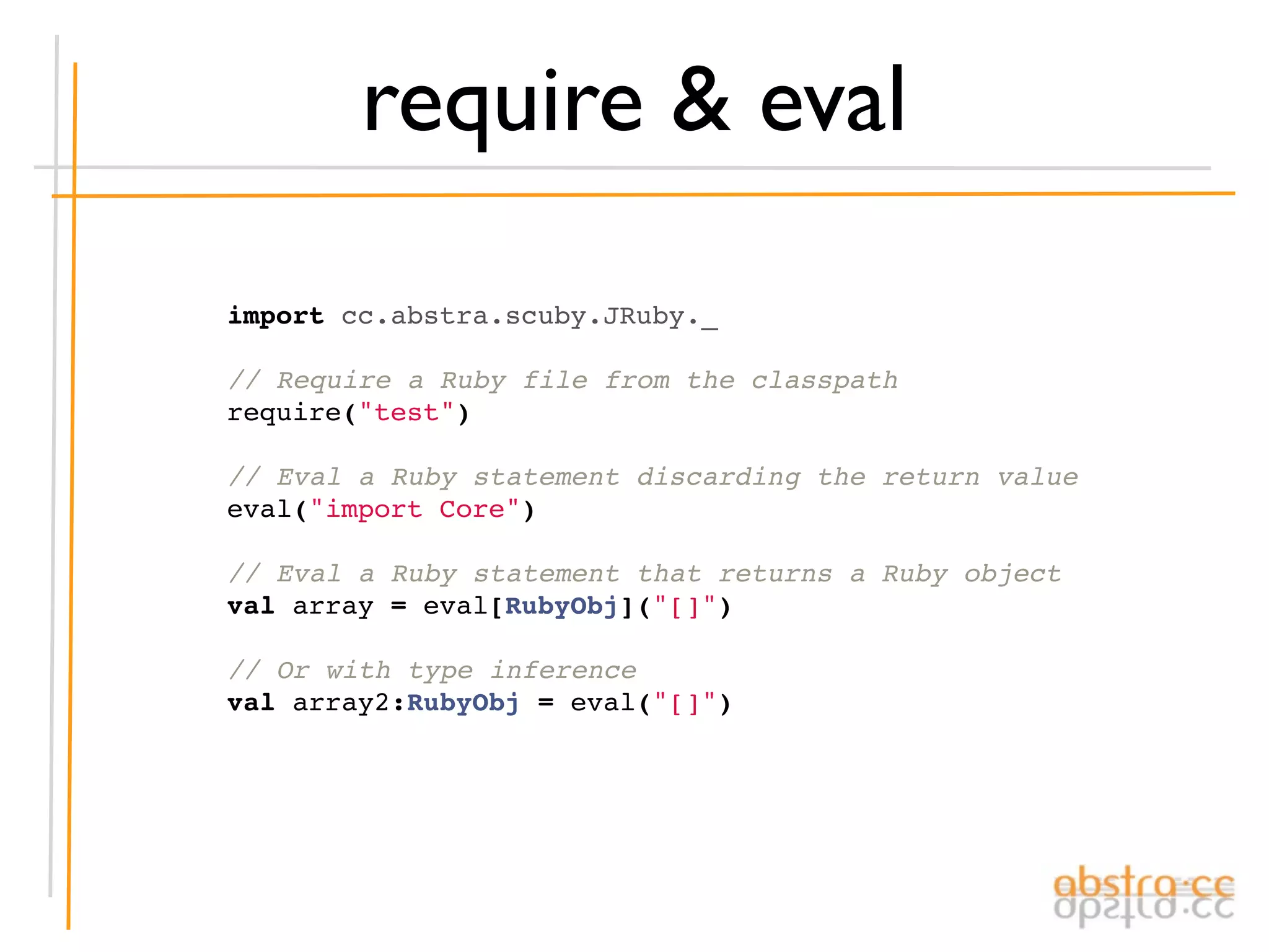 require & eval

import cc.abstra.scuby.JRuby._

// Require a Ruby file from the classpath
require("test")

// Eval a Ruby statement discarding the return value
eval("import Core")

// Eval a Ruby statement that returns a Ruby object
val array = eval[RubyObj]("[]")

// Or with type inference
val array2:RubyObj = eval("[]")
 