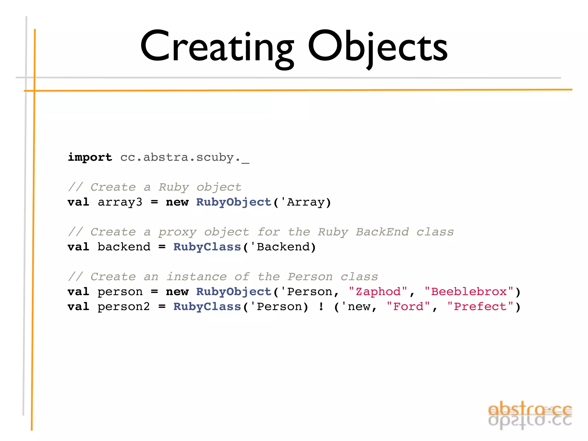 Creating Objects

import cc.abstra.scuby._

// Create a Ruby object
val array3 = new RubyObject('Array)

// Create a proxy object for the Ruby BackEnd class
val backend = RubyClass('Backend)

// Create an instance of the Person class
val person = new RubyObject('Person, "Zaphod", "Beeblebrox")
val person2 = RubyClass('Person) ! ('new, "Ford", "Prefect")
 