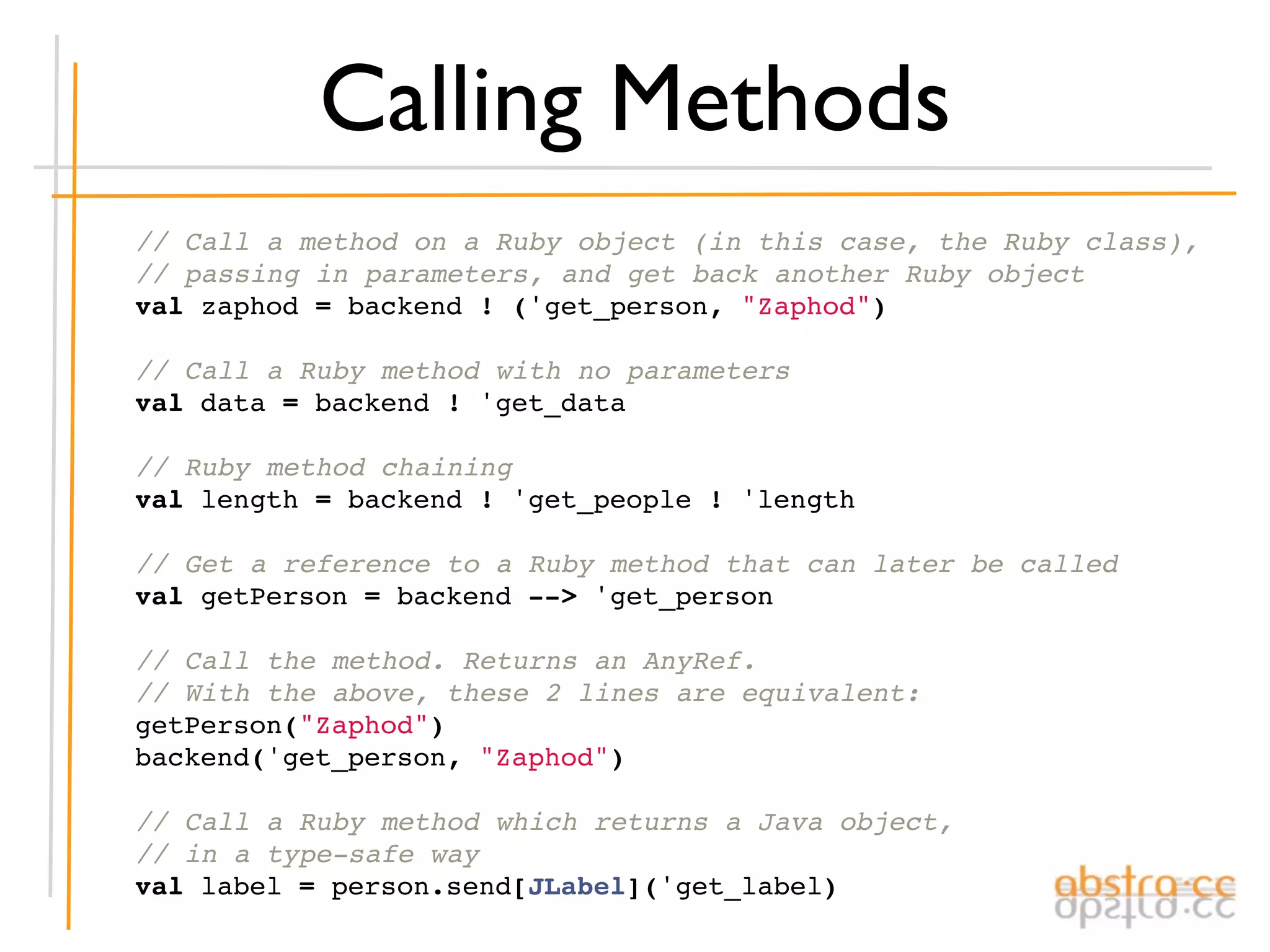 Calling Methods
    // Call a method on a Ruby object (in this case, the Ruby class),
    // passing in parameters, and get back another Ruby object
    val zaphod = backend ! ('get_person, "Zaphod")

    // Call a Ruby method with no parameters
    val data = backend ! 'get_data

    // Ruby method chaining
    val length = backend ! 'get_people ! 'length

    // Get a reference to a Ruby method that can later be called
    val getPerson = backend --> 'get_person

    // Call the method. Returns an AnyRef.
    // With the above, these 2 lines are equivalent:
    getPerson("Zaphod")
    backend('get_person, "Zaphod")

    // Call a Ruby method which returns a Java object,
    // in a type-safe way
    val label = person.send[JLabel]('get_label)
 