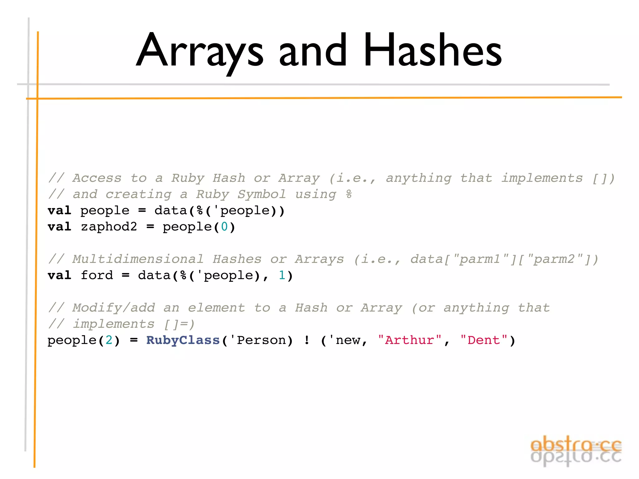 Arrays and Hashes

// Access to a Ruby Hash or Array (i.e., anything that implements [])
// and creating a Ruby Symbol using %
val people = data(%('people))
val zaphod2 = people(0)

// Multidimensional Hashes or Arrays (i.e., data["parm1"]["parm2"])
val ford = data(%('people), 1)

// Modify/add an element to a Hash or Array (or anything that
// implements []=)
people(2) = RubyClass('Person) ! ('new, "Arthur", "Dent")
 