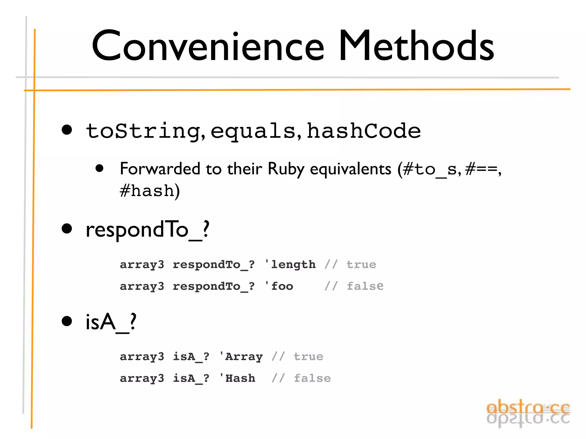 Convenience Methods
• toString, equals, hashCode
   •   Forwarded to their Ruby equivalents (#to_s, #==,
       #hash)

• respondTo_?
       array3 respondTo_? 'length // true
       array3 respondTo_? 'foo       // false


• isA_?
       array3 isA_? 'Array // true
       array3 isA_? 'Hash   // false
 