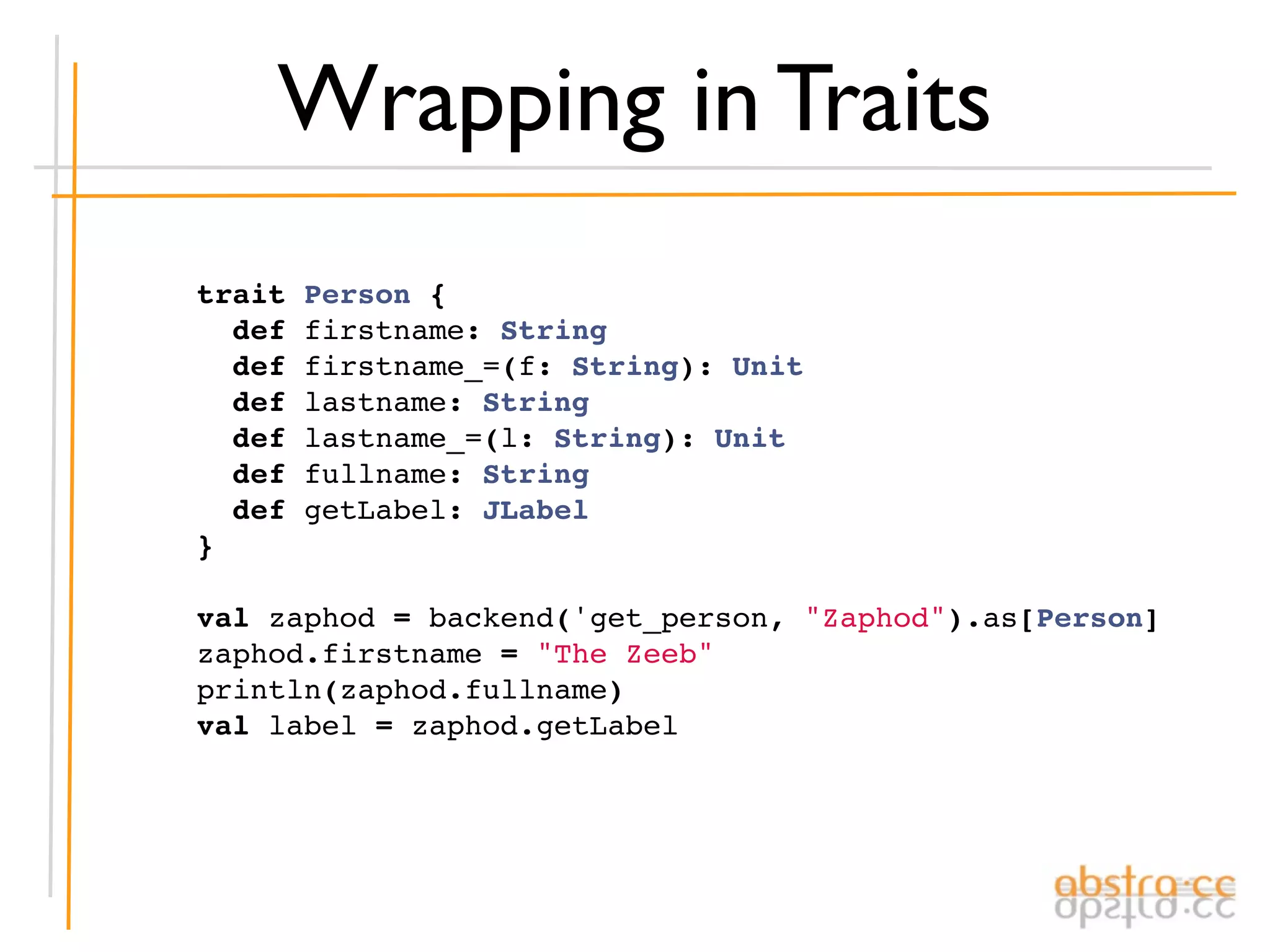 Wrapping in Traits
trait   Person {
  def   firstname: String
  def   firstname_=(f: String): Unit
  def   lastname: String
  def   lastname_=(l: String): Unit
  def   fullname: String
  def   getLabel: JLabel
}

val zaphod = backend('get_person, "Zaphod").as[Person]
zaphod.firstname = "The Zeeb"
println(zaphod.fullname)
val label = zaphod.getLabel
 