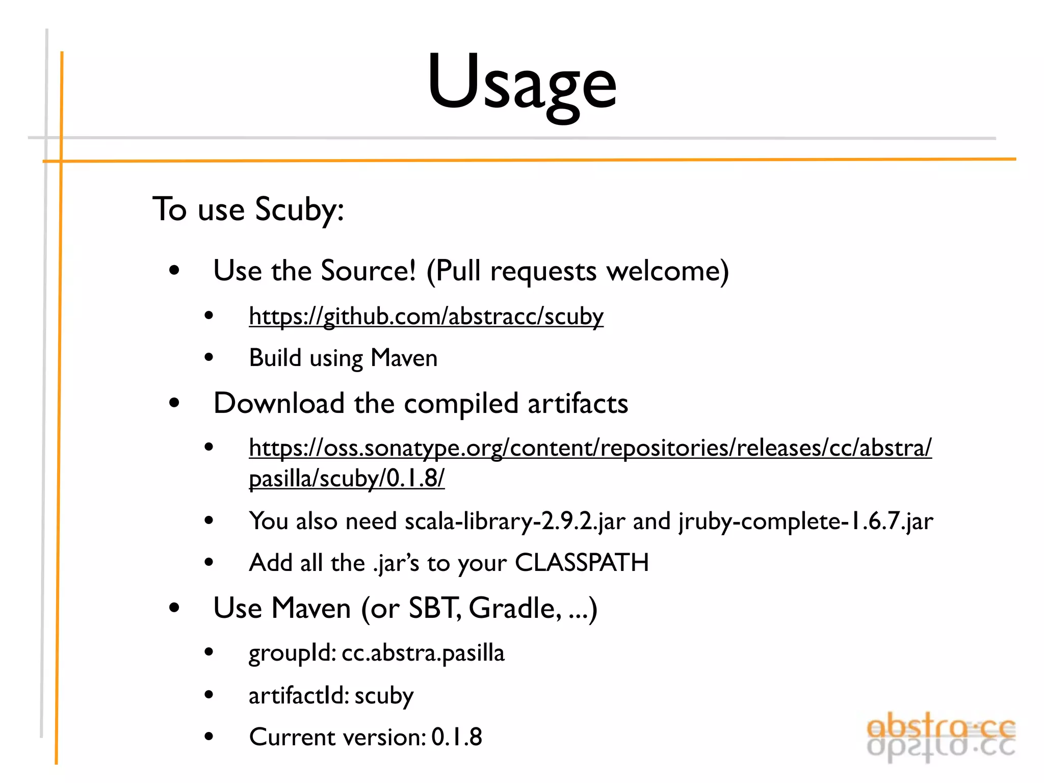Usage
To use Scuby:
 • Use the Source! (Pull requests welcome)
   •   https://github.com/abstracc/scuby
   •   Build using Maven
 • Download the compiled artifacts
   •   https://oss.sonatype.org/content/repositories/releases/cc/abstra/
       pasilla/scuby/0.1.8/
   •   You also need scala-library-2.9.2.jar and jruby-complete-1.6.7.jar
   •   Add all the .jar’s to your CLASSPATH
 • Use Maven (or SBT, Gradle, ...)
   •   groupId: cc.abstra.pasilla
   •   artifactId: scuby
   •   Current version: 0.1.8
 
