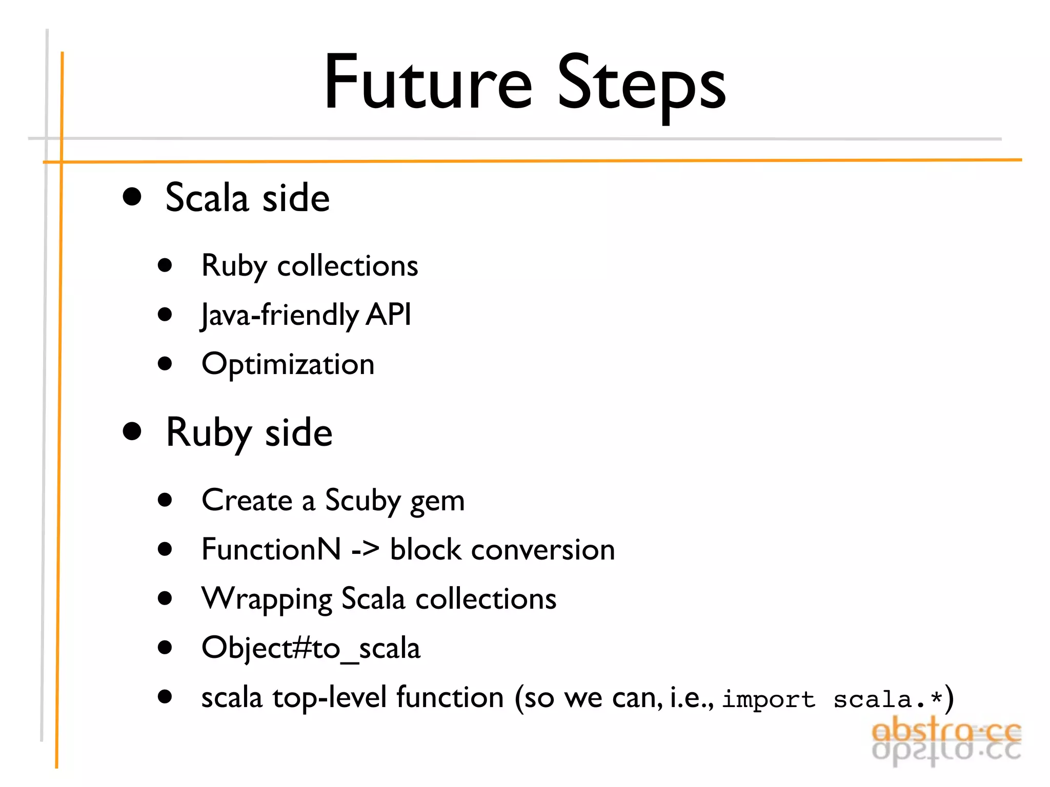 Future Steps
• Scala side
  •   Ruby collections
  •   Java-friendly API
  •   Optimization

• Ruby side
  •   Create a Scuby gem
  •   FunctionN -> block conversion
  •   Wrapping Scala collections
  •   Object#to_scala
  •   scala top-level function (so we can, i.e., import scala.*)
 