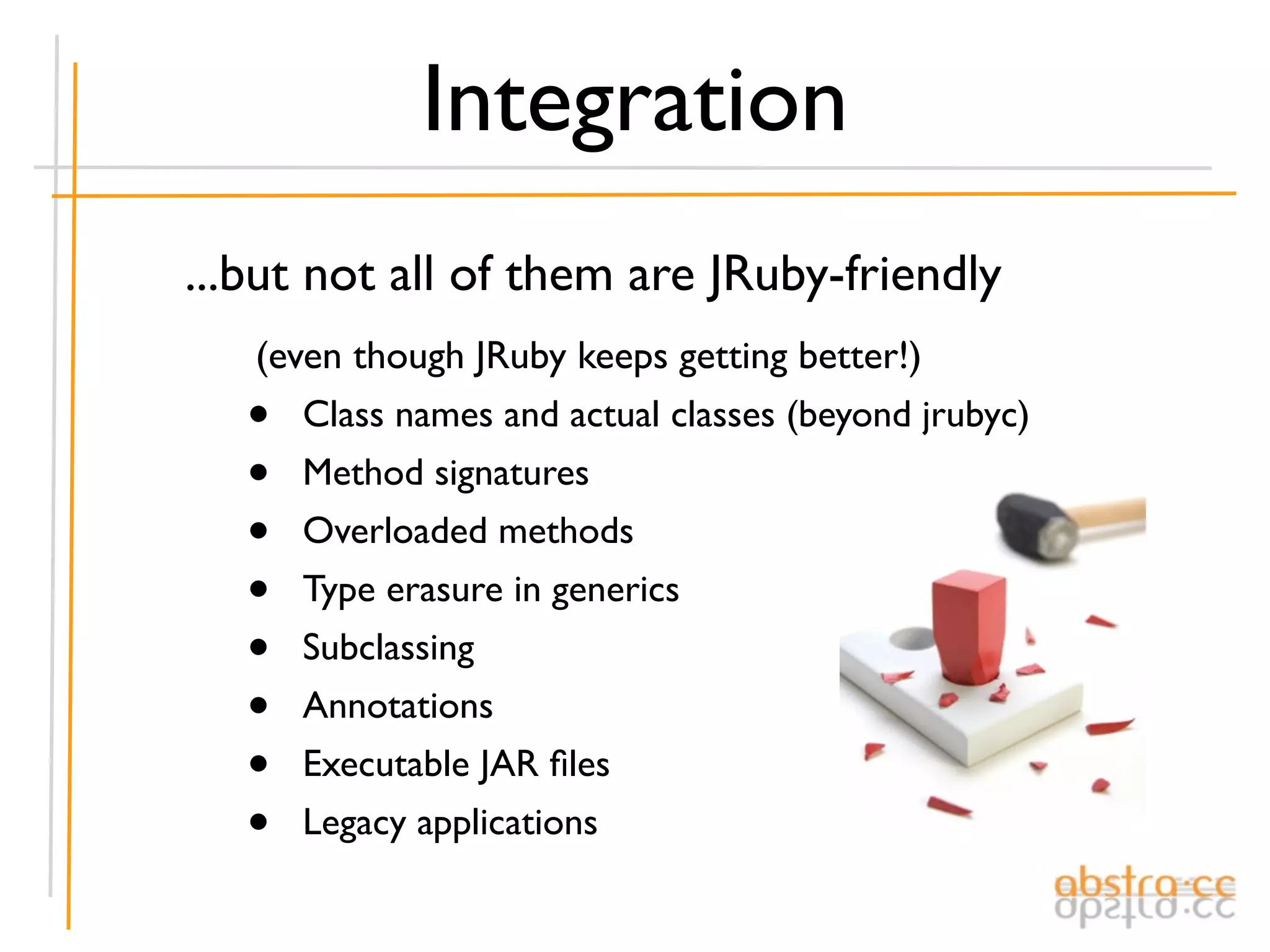 Integration
...but not all of them are JRuby-friendly
   (even though JRuby keeps getting better!)
   •  Class names and actual classes (beyond jrubyc)
   •  Method signatures
   •  Overloaded methods
   •  Type erasure in generics
   •  Subclassing
   •  Annotations
   •  Executable JAR ﬁles
   •  Legacy applications
 