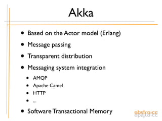 Akka
• Based on the Actor model (Erlang)
• Message passing
• Transparent distribution
• Messaging system integration
 •   AMQP
 •   Apache Camel
 •   HTTP
 •   ...

• Software Transactional Memory
 