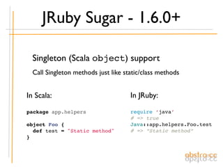 JRuby Sugar - 1.6.0+

  Singleton (Scala object) support
  Call Singleton methods just like static/class methods


In Scala:                            In JRuby:

package app.helpers                  require ‘java’
                                     # => true
object Foo {                         Java::app.helpers.Foo.test
  def test = "Static method"         # => “Static method”
}
 