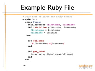 Example Ruby File
# File test.rb (from the Scuby tests)
module Core
  class Person
    attr_accessor :firstname, :lastname
    def initialize (firstname, lastname)
      @firstname = firstname
      @lastname = lastname
   end

    def fullname
      "#{firstname} #{lastname}"
    end

    def get_label
      javax.swing.JLabel.new(fullname)
    end
  end

...
 