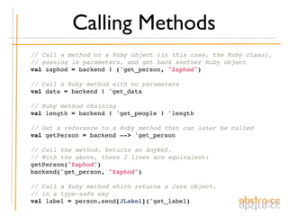 Calling Methods
    // Call a method on a Ruby object (in this case, the Ruby class),
    // passing in parameters, and get back another Ruby object
    val zaphod = backend ! ('get_person, "Zaphod")

    // Call a Ruby method with no parameters
    val data = backend ! 'get_data

    // Ruby method chaining
    val length = backend ! 'get_people ! 'length

    // Get a reference to a Ruby method that can later be called
    val getPerson = backend --> 'get_person

    // Call the method. Returns an AnyRef.
    // With the above, these 2 lines are equivalent:
    getPerson("Zaphod")
    backend('get_person, "Zaphod")

    // Call a Ruby method which returns a Java object,
    // in a type-safe way
    val label = person.send[JLabel]('get_label)
 