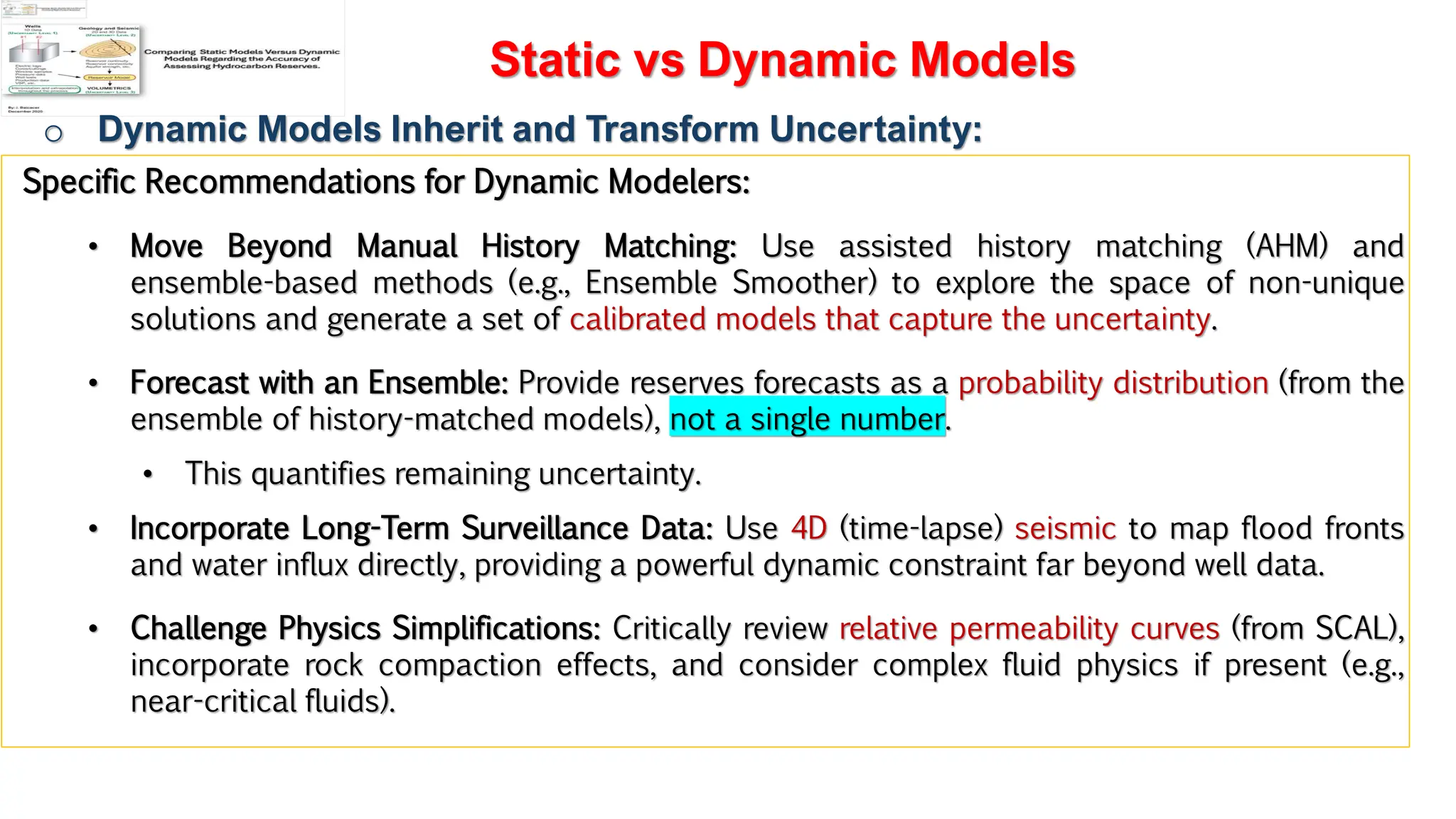 Slide 1
Static vs Dynamic Models
o Dynamic Models Inherit and Transform Uncertainty:
Specific Recommendations for Dynamic Modelers:
• Move Beyond Manual History Matching: Use assisted history matching (AHM) and
ensemble-based methods (e.g., Ensemble Smoother) to explore the space of non-unique
solutions and generate a set of calibrated models that capture the uncertainty.
• Forecast with an Ensemble: Provide reserves forecasts as a probability distribution (from the
ensemble of history-matched models), not a single number.
• This quantifies remaining uncertainty.
• Incorporate Long-Term Surveillance Data: Use 4D (time-lapse) seismic to map flood fronts
and water influx directly, providing a powerful dynamic constraint far beyond well data.
• Challenge Physics Simplifications: Critically review relative permeability curves (from SCAL),
incorporate rock compaction effects, and consider complex fluid physics if present (e.g.,
near-critical fluids).
 
