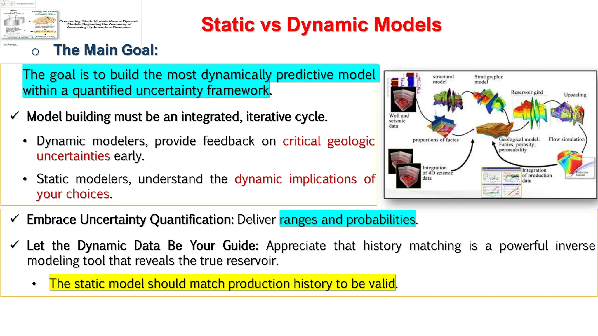 Slide 1
Static vs Dynamic Models
o The Main Goal:
The goal is to build the most dynamically predictive model
within a quantified uncertainty framework.
✓ Model building must be an integrated, iterative cycle.
• Dynamic modelers, provide feedback on critical geologic
uncertainties early.
• Static modelers, understand the dynamic implications of
your choices.
✓ Embrace Uncertainty Quantification: Deliver ranges and probabilities.
✓ Let the Dynamic Data Be Your Guide: Appreciate that history matching is a powerful inverse
modeling tool that reveals the true reservoir.
• The static model should match production history to be valid.
 