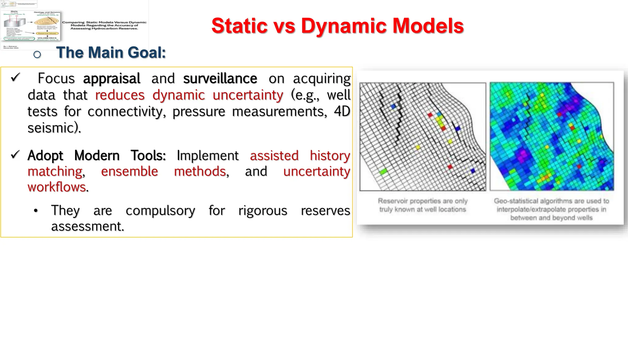 Slide 1
Static vs Dynamic Models
o The Main Goal:
✓ Focus appraisal and surveillance on acquiring
data that reduces dynamic uncertainty (e.g., well
tests for connectivity, pressure measurements, 4D
seismic).
✓ Adopt Modern Tools: Implement assisted history
matching, ensemble methods, and uncertainty
workflows.
• They are compulsory for rigorous reserves
assessment.
 