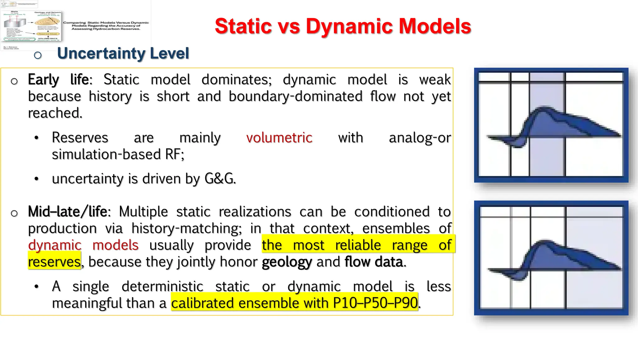 Slide 1
Static vs Dynamic Models
o Uncertainty Level
o Early life: Static model dominates; dynamic model is weak
because history is short and boundary-dominated flow not yet
reached.
• Reserves are mainly volumetric with analog-or
simulation-based RF;
• uncertainty is driven by G&G.
o Mid–late/life: Multiple static realizations can be conditioned to
production via history-matching; in that context, ensembles of
dynamic models usually provide the most reliable range of
reserves, because they jointly honor geology and flow data.
• A single deterministic static or dynamic model is less
meaningful than a calibrated ensemble with P10–P50–P90.
 