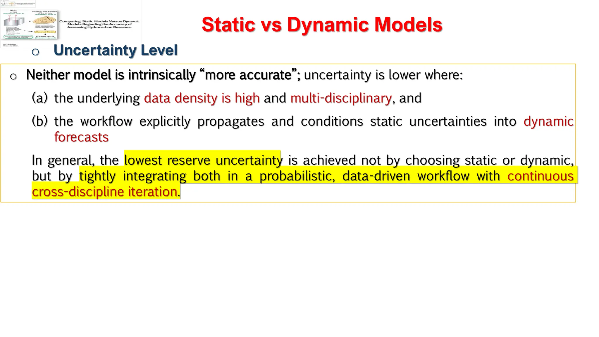 Slide 1
Static vs Dynamic Models
o Uncertainty Level
o Neither model is intrinsically “more accurate”; uncertainty is lower where:
(a) the underlying data density is high and multi-disciplinary, and
(b) the workflow explicitly propagates and conditions static uncertainties into dynamic
forecasts
In general, the lowest reserve uncertainty is achieved not by choosing static or dynamic,
but by tightly integrating both in a probabilistic, data-driven workflow with continuous
cross-discipline iteration.
 