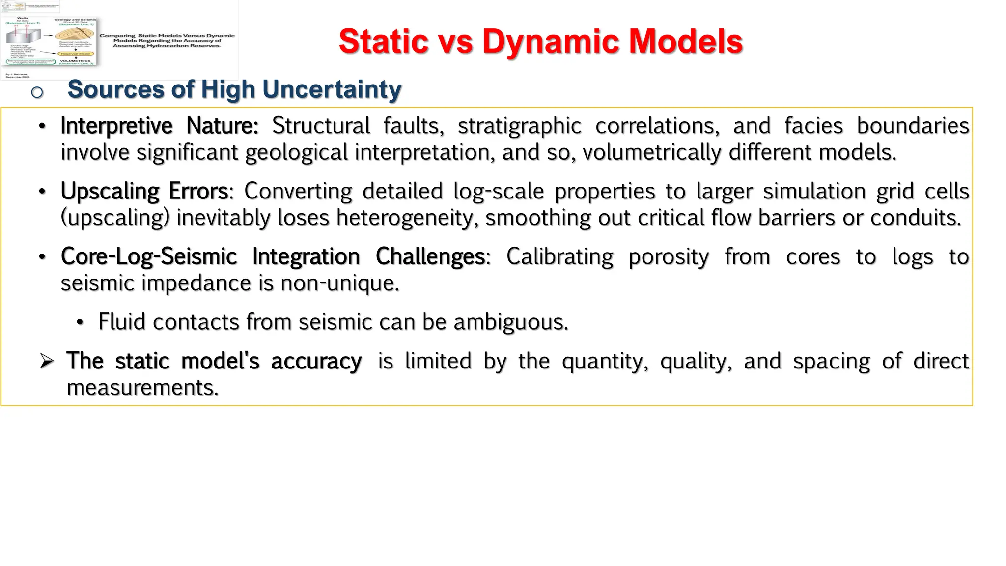 Slide 1
Static vs Dynamic Models
o Sources of High Uncertainty
• Interpretive Nature: Structural faults, stratigraphic correlations, and facies boundaries
involve significant geological interpretation, and so, volumetrically different models.
• Upscaling Errors: Converting detailed log-scale properties to larger simulation grid cells
(upscaling) inevitably loses heterogeneity, smoothing out critical flow barriers or conduits.
• Core-Log-Seismic Integration Challenges: Calibrating porosity from cores to logs to
seismic impedance is non-unique.
• Fluid contacts from seismic can be ambiguous.
➢ The static model's accuracy is limited by the quantity, quality, and spacing of direct
measurements.
 