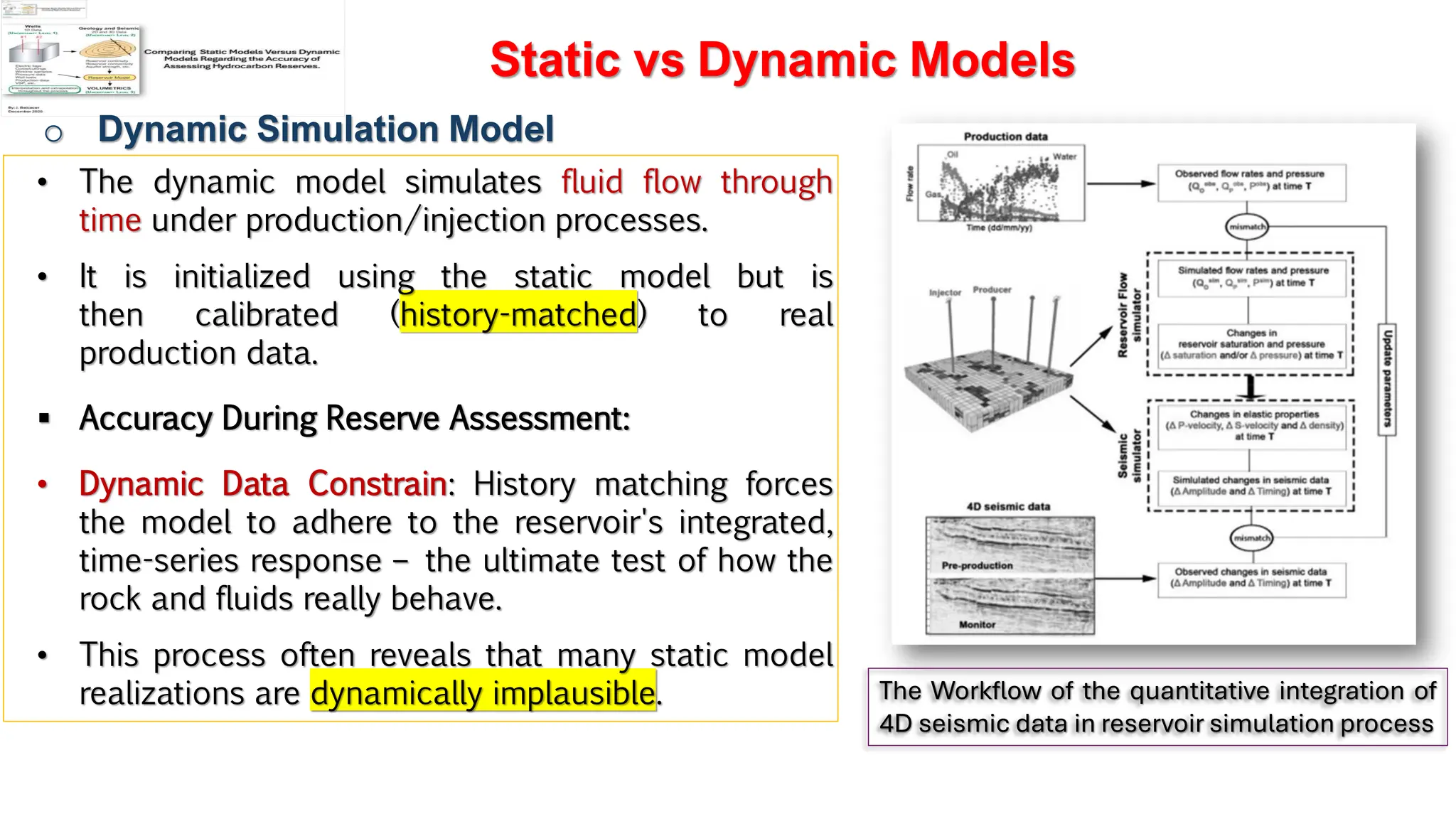 Slide 1
Static vs Dynamic Models
o Dynamic Simulation Model
• The dynamic model simulates fluid flow through
time under production/injection processes.
• It is initialized using the static model but is
then calibrated (history-matched) to real
production data.
▪ Accuracy During Reserve Assessment:
• Dynamic Data Constrain: History matching forces
the model to adhere to the reservoir's integrated,
time-series response – the ultimate test of how the
rock and fluids really behave.
• This process often reveals that many static model
realizations are dynamically implausible. The Workflow of the quantitative integration of
4D seismic data in reservoir simulation process
 