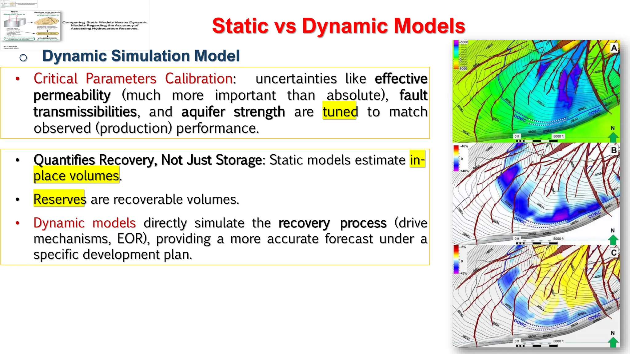 Slide 1
Static vs Dynamic Models
o Dynamic Simulation Model
• Critical Parameters Calibration: uncertainties like effective
permeability (much more important than absolute), fault
transmissibilities, and aquifer strength are tuned to match
observed (production) performance.
• Quantifies Recovery, Not Just Storage: Static models estimate in-
place volumes.
• Reserves are recoverable volumes.
• Dynamic models directly simulate the recovery process (drive
mechanisms, EOR), providing a more accurate forecast under a
specific development plan.
 