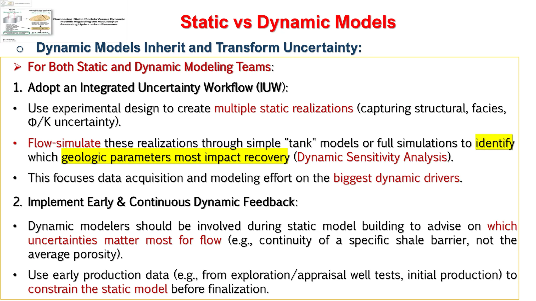 Slide 1
Static vs Dynamic Models
o Dynamic Models Inherit and Transform Uncertainty:
➢ For Both Static and Dynamic Modeling Teams:
1. Adopt an Integrated Uncertainty Workflow (IUW):
• Use experimental design to create multiple static realizations (capturing structural, facies,
Φ/K uncertainty).
• Flow-simulate these realizations through simple "tank" models or full simulations to identify
which geologic parameters most impact recovery (Dynamic Sensitivity Analysis).
• This focuses data acquisition and modeling effort on the biggest dynamic drivers.
2. Implement Early & Continuous Dynamic Feedback:
• Dynamic modelers should be involved during static model building to advise on which
uncertainties matter most for flow (e.g., continuity of a specific shale barrier, not the
average porosity).
• Use early production data (e.g., from exploration/appraisal well tests, initial production) to
constrain the static model before finalization.
 