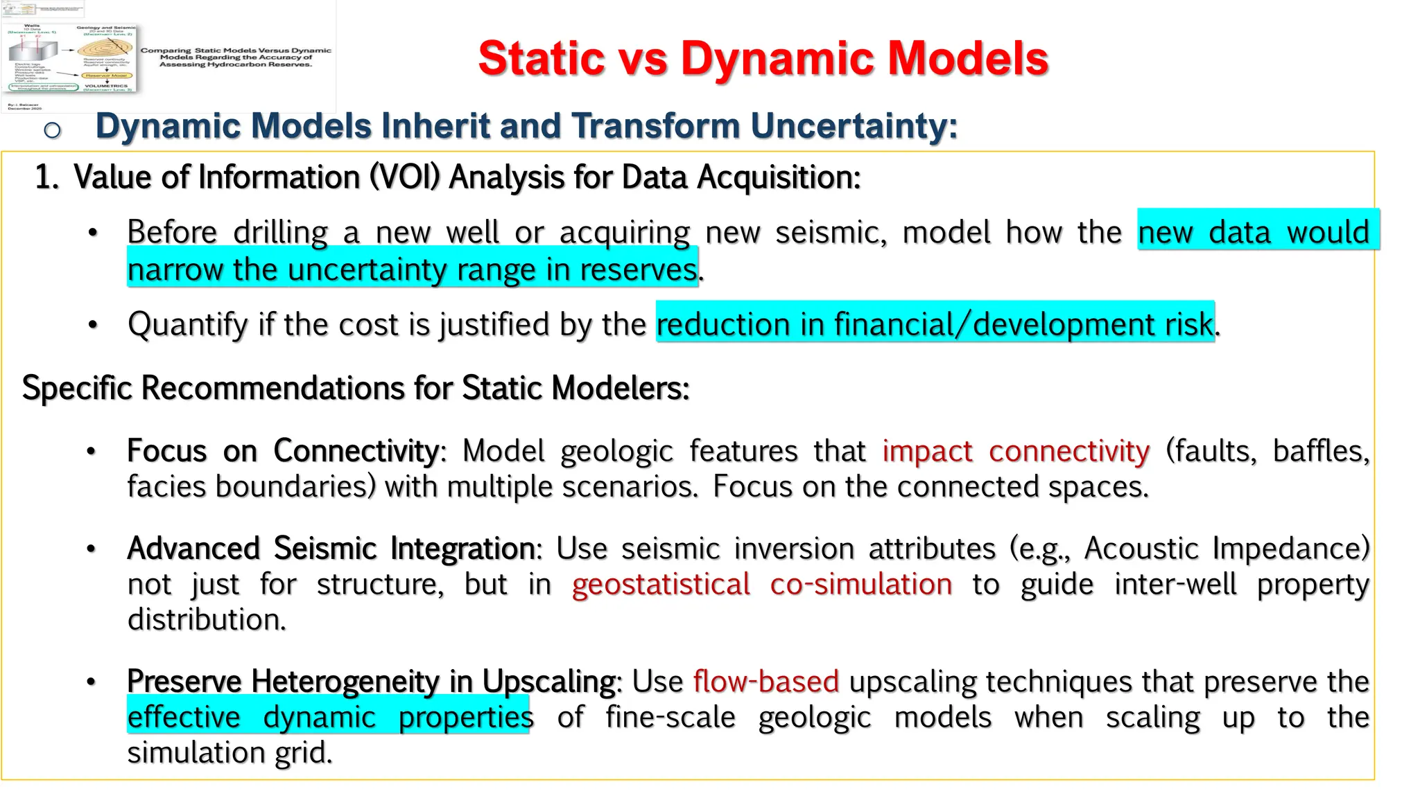 Slide 1
Static vs Dynamic Models
o Dynamic Models Inherit and Transform Uncertainty:
1. Value of Information (VOI) Analysis for Data Acquisition:
• Before drilling a new well or acquiring new seismic, model how the new data would
narrow the uncertainty range in reserves.
• Quantify if the cost is justified by the reduction in financial/development risk.
Specific Recommendations for Static Modelers:
• Focus on Connectivity: Model geologic features that impact connectivity (faults, baffles,
facies boundaries) with multiple scenarios. Focus on the connected spaces.
• Advanced Seismic Integration: Use seismic inversion attributes (e.g., Acoustic Impedance)
not just for structure, but in geostatistical co-simulation to guide inter-well property
distribution.
• Preserve Heterogeneity in Upscaling: Use flow-based upscaling techniques that preserve the
effective dynamic properties of fine-scale geologic models when scaling up to the
simulation grid.
 