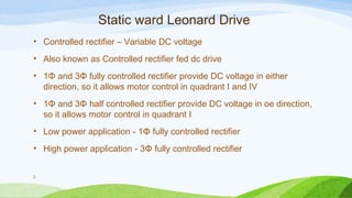 Static ward Leonard Drive
• Controlled rectifier – Variable DC voltage
• Also known as Controlled rectifier fed dc drive
• 1Φ and 3Φ fully controlled rectifier provide DC voltage in either
direction, so it allows motor control in quadrant I and IV
• 1Φ and 3Φ half controlled rectifier provide DC voltage in oe direction,
so it allows motor control in quadrant I
• Low power application - 1Φ fully controlled rectifier
• High power application - 3Φ fully controlled rectifier
2
 