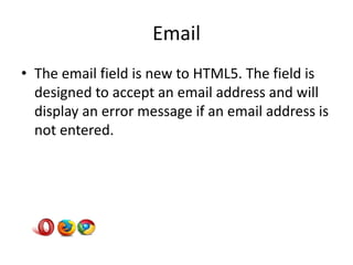 Email
• The email field is new to HTML5. The field is
  designed to accept an email address and will
  display an error message if an email address is
  not entered.
 