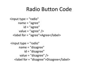 Radio Button Code
<input type = "radio"
      name = "agree"
          id = "agree"
      value = "agree" />
  <label for = "agree">Agree</label>

<input type = "radio"
      name = "disagree"
           id = "disagree"
       value = "disagree" />
   <label for = "disagree">Disagree</label>
 