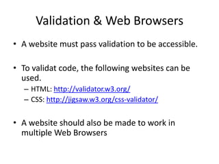 Validation & Web Browsers
• A website must pass validation to be accessible.

• To validat code, the following websites can be
  used.
  – HTML: http://validator.w3.org/
  – CSS: http://jigsaw.w3.org/css-validator/

• A website should also be made to work in
  multiple Web Browsers
 