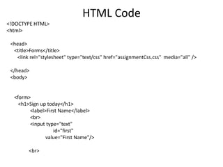 HTML Code
<!DOCTYPE HTML>
<html>

 <head>
  <title>Forms</title>
   <link rel="stylesheet" type="text/css" href="assignmentCss.css" media="all" />

 </head>
 <body>


  <form>
    <h1>Sign up today</h1>
        <label>First Name</label>
        <br>
        <input type="text"
                  id="first"
               value="First Name"/>

        <br>
 