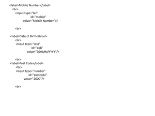 <label>Mobile Number</label>
  <br>
    <input type="tel"
               id="mobile"
         value="Mobile Number"/>

   <br>

<label>Date of Birth</label>
    <br>
    <input type="text"
                id="dob"
             value="DD/MM/YYYY"/>

    <br>
<label>Post Code</label>
    <br>
    <input type="number"
              id="postcode"
          value="2600"/>

   <br>
 
