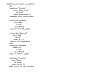 <label>Favourite Football codes</label>
    <br>
    <input type="checkbox"
          name="Rugby Union"
              id="union"
           value="Rugby Union" />
    <label for="union">Union</label>

    <input type="checkbox"
         name="NRL"
             id="nrl"
          value="NRL" />
    <label for="nrl">NRL</label>

    <input type="checkbox"
        name="AFL"
             id="afl"
         value="AFL" />
    <label for="afl">AFL</label>
   <br>
   <input type="checkbox"
        name="NFL"
              id="nfl"
          value="NFL" />
   <label for="nfl">NFL</label>

   <input type="checkbox"
      name="Soccer"
           id="soccer"
       value="Soccer" />
   <label for="soccer">Soccer</label>
 