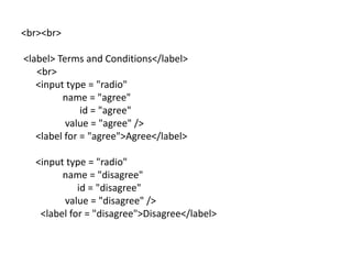 <br><br>

<label> Terms and Conditions</label>
   <br>
   <input type = "radio"
         name = "agree"
              id = "agree"
          value = "agree" />
   <label for = "agree">Agree</label>

  <input type = "radio"
        name = "disagree"
            id = "disagree"
        value = "disagree" />
   <label for = "disagree">Disagree</label>
 