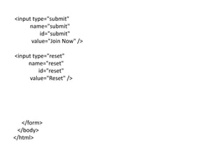 <input type="submit"
      name="submit"
          id="submit"
      value="Join Now" />

<input type="reset"
     name="reset"
         id="reset"
      value="Reset" />




   </form>
 </body>
</html>
 